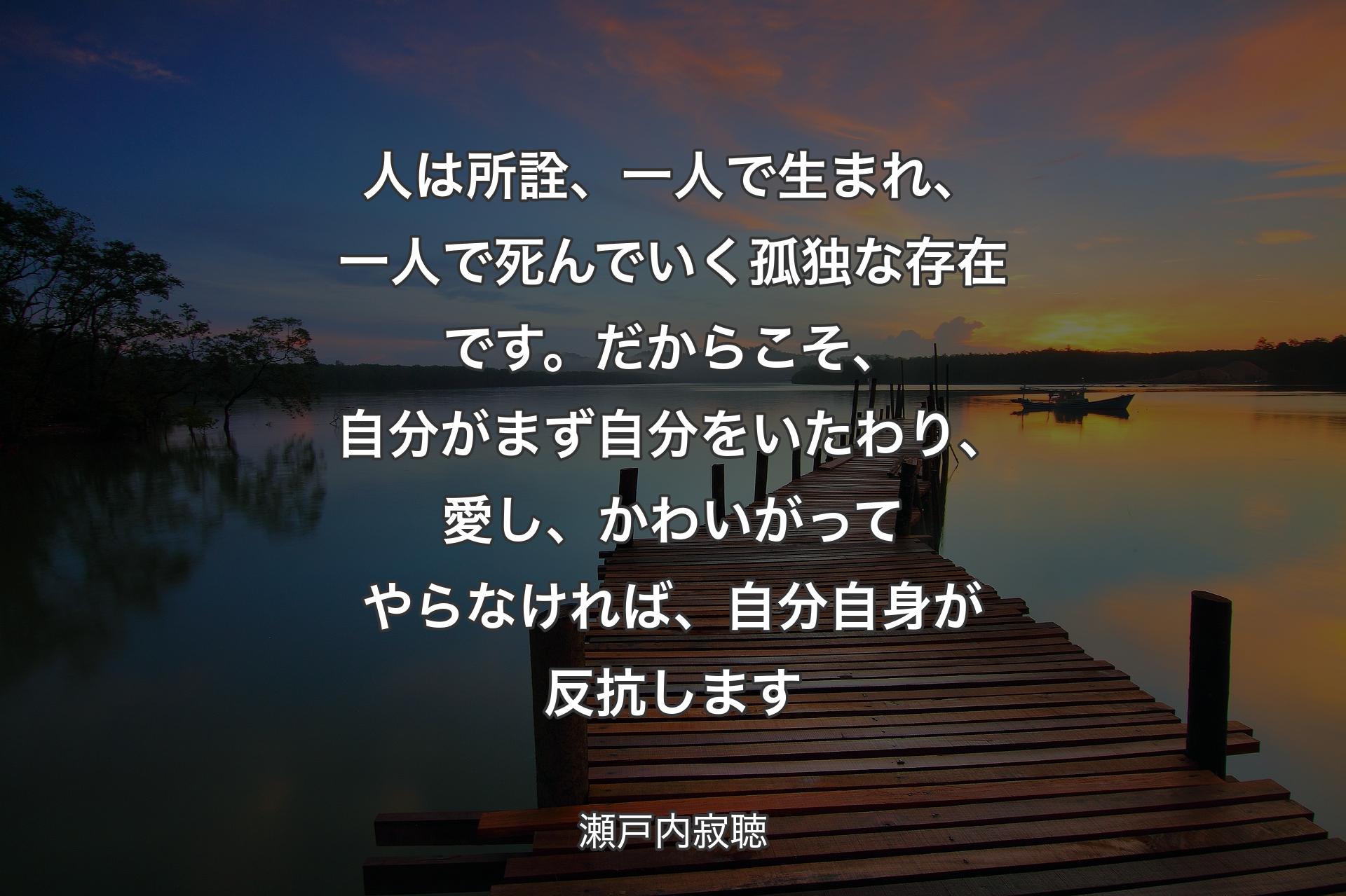 人は所詮、一人で生まれ、一人で死んでいく孤独な存在です。だからこそ、自分がまず自分をいたわり、愛し、かわいがってやらなければ、自分自身が反抗します - 瀬戸内寂聴