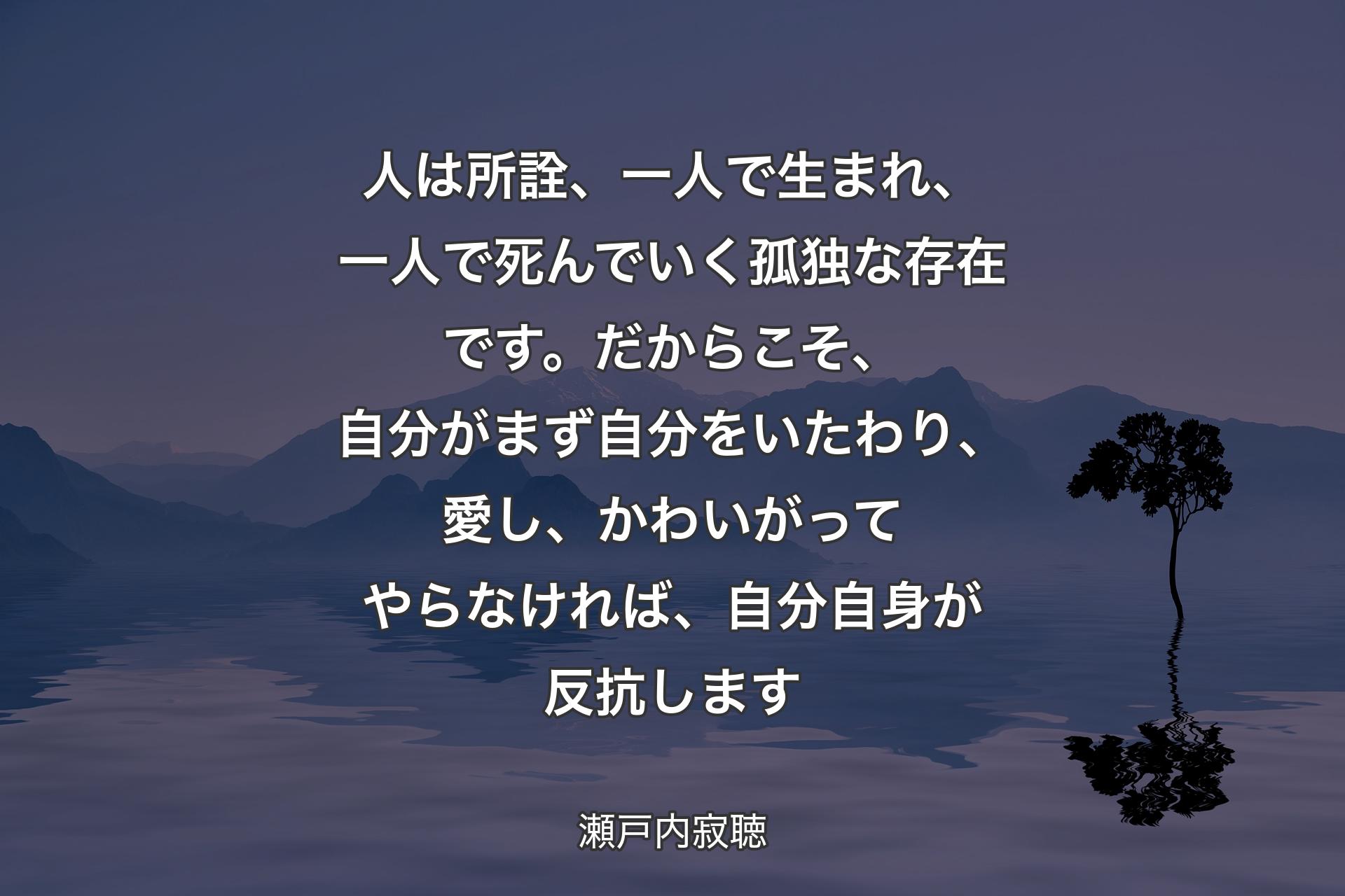 人は所詮、一人で生まれ、一人で死�んでいく孤独な存在です。だからこそ、自分がまず自分をいたわり、愛し、かわいがってやらなければ、自分自身が反抗します - 瀬戸内寂聴