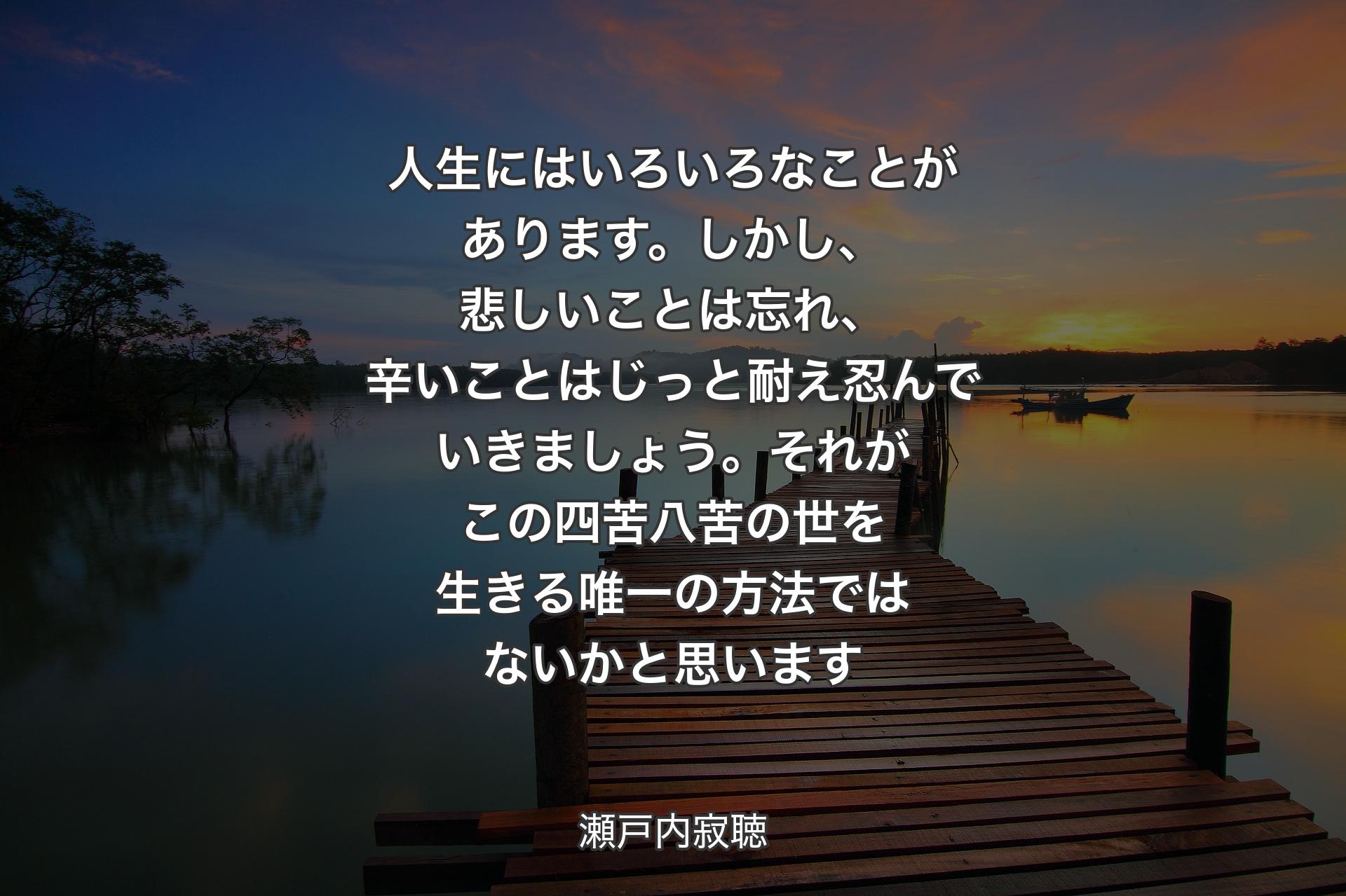 【背景3】人生にはいろいろなことがあります。しかし、悲しいことは忘れ、辛いことはじっと耐え忍んでいきましょう。それがこの四苦八苦の世を生きる唯一の方法ではないかと思います - 瀬戸内寂聴