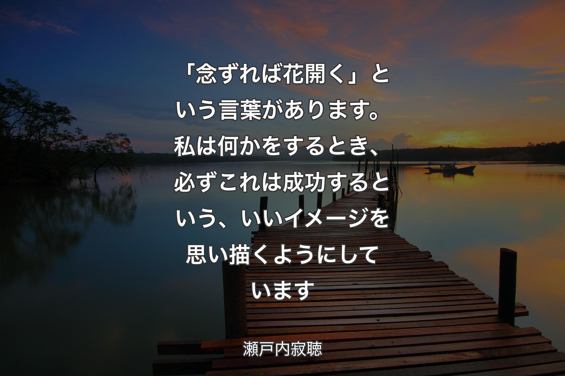 「念ずれば花開く」という言葉があります。私は何かをするとき、必ずこれは成功するという、いいイメージを思い描くようにしています - 瀬戸内寂聴