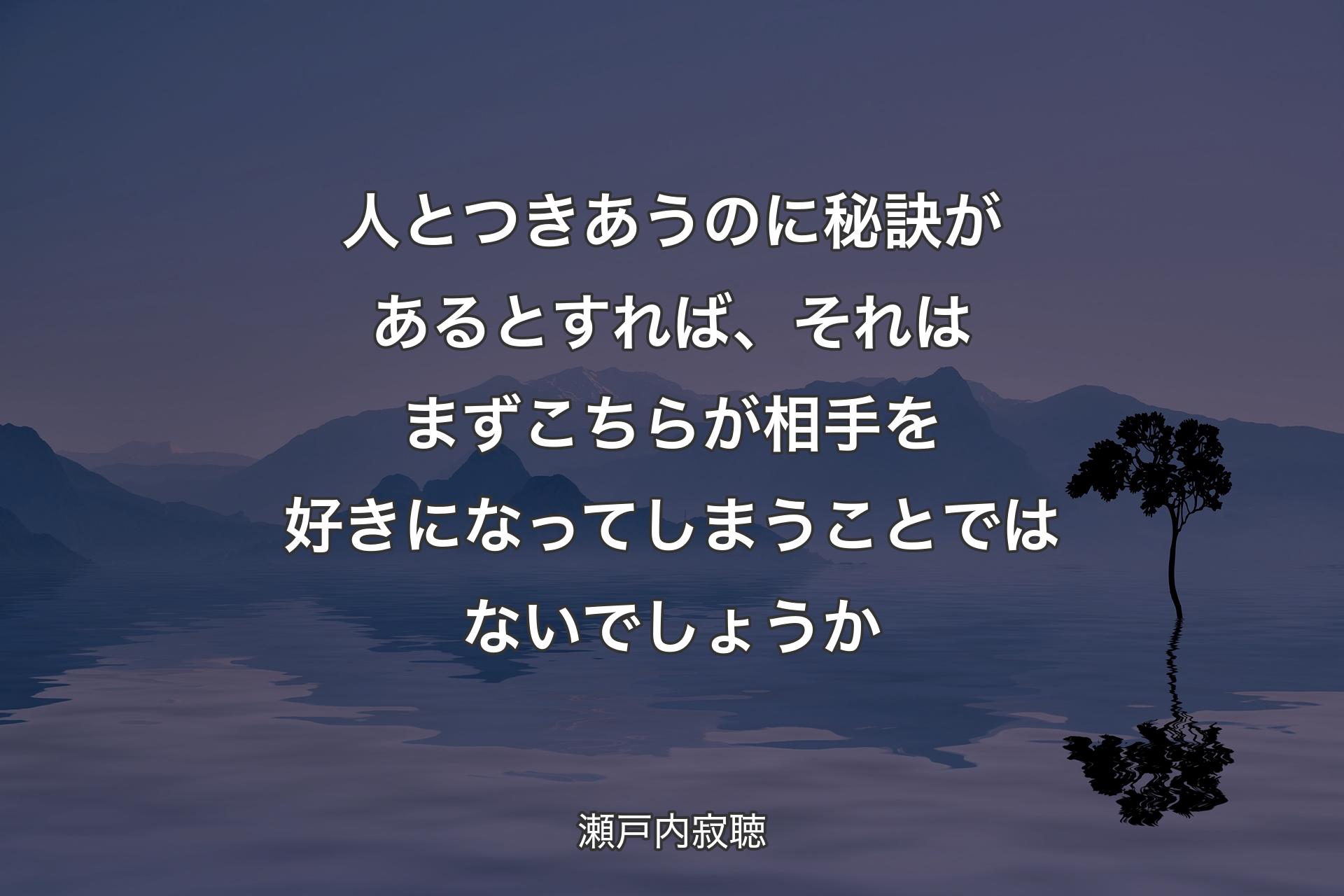 【背景4】人とつきあうのに秘訣があるとすれば、それはまずこちらが相手を好きになってしまうことではないでしょうか - 瀬戸内寂聴