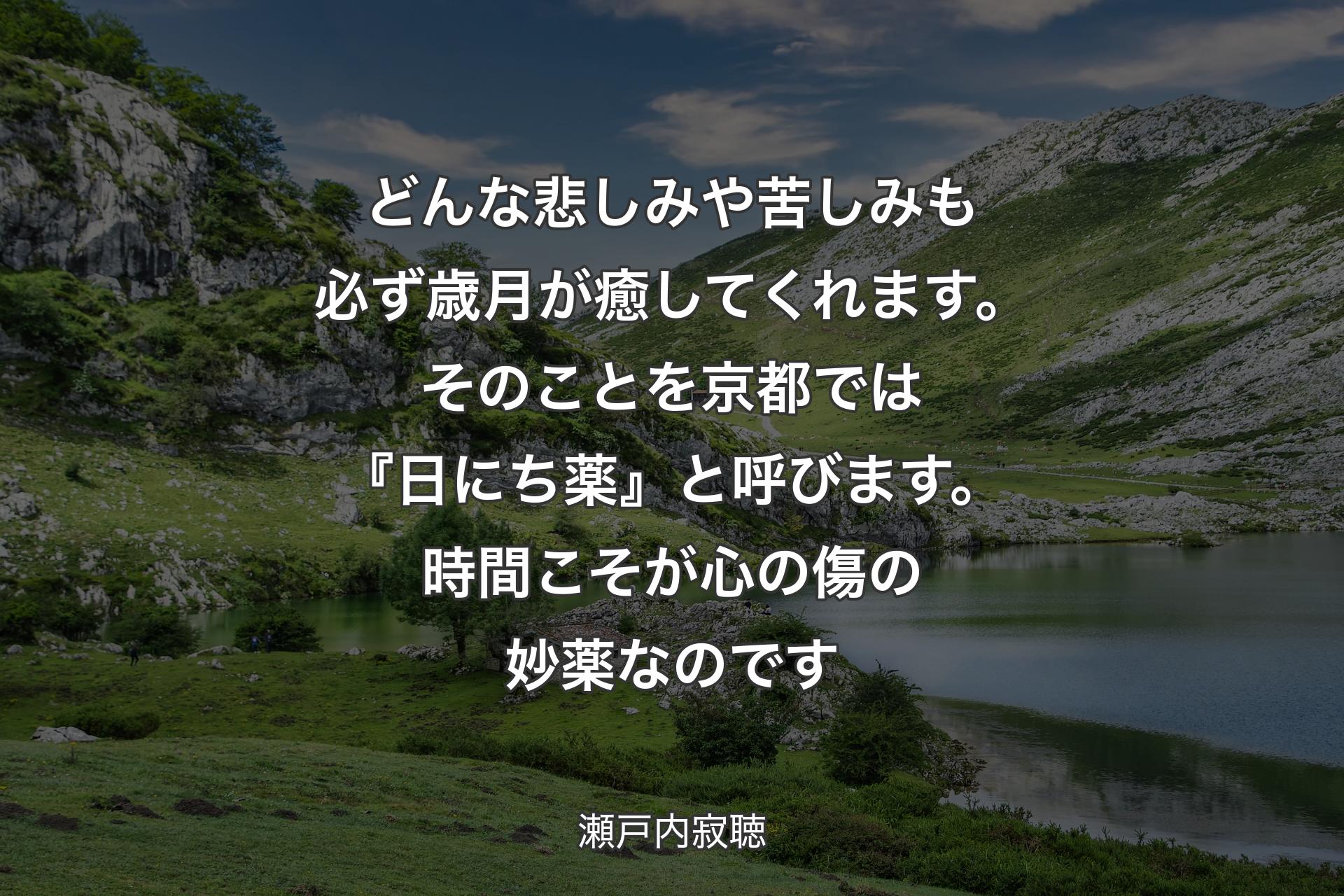 どんな悲しみや苦しみも必ず歳月が癒してくれます。そのことを京都では『日にち薬』と呼びます。時間こそが心の傷の妙薬なのです - 瀬戸内寂聴