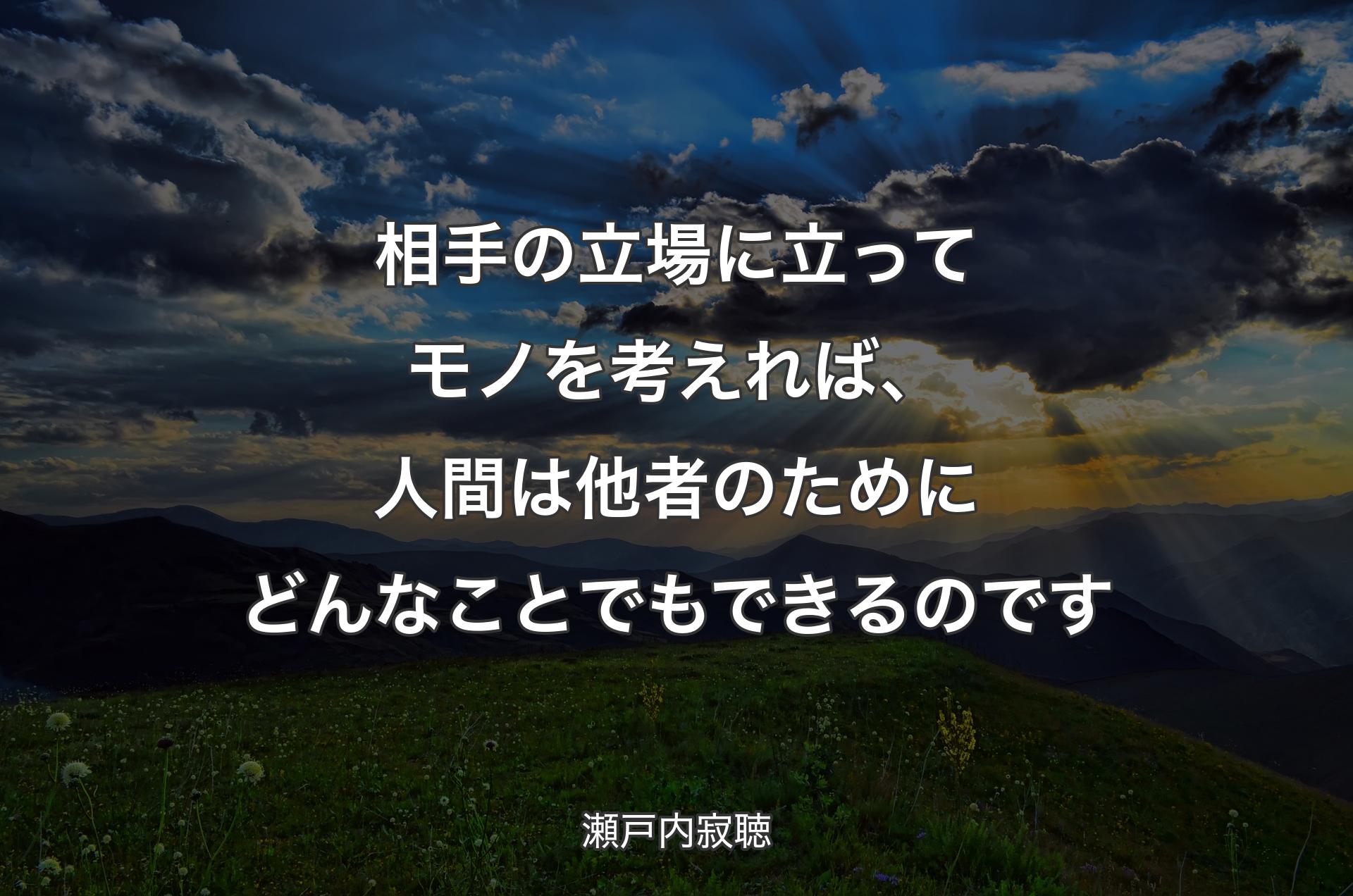 相手の立場に立ってモノを考えれば、人間は他者のためにどんなことでもできるのです - 瀬戸内寂聴