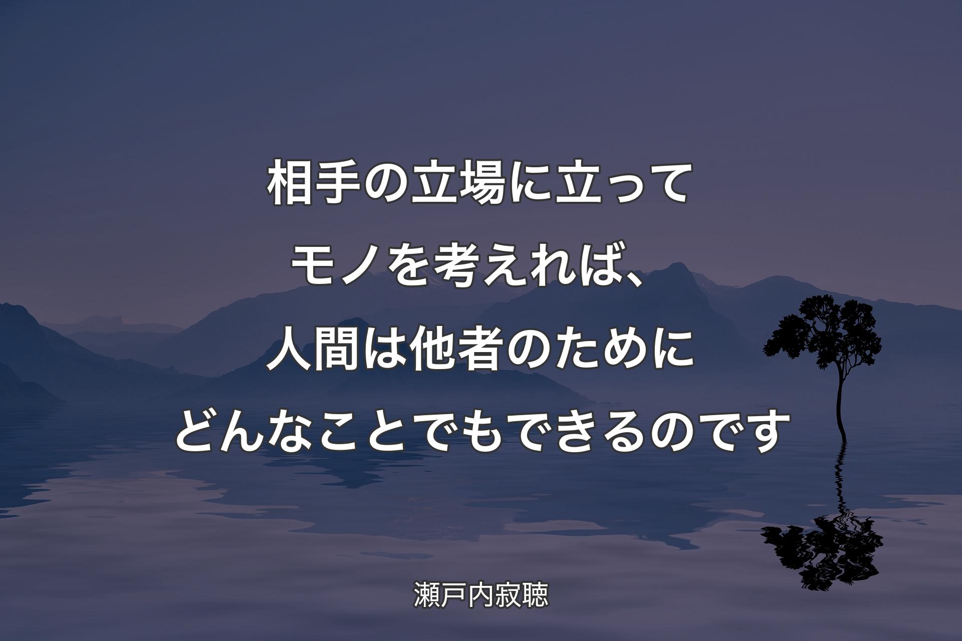 【背景4】相手の立場に立ってモノを考えれば、人間は他者のためにどんなことでもできるのです - 瀬戸内寂聴