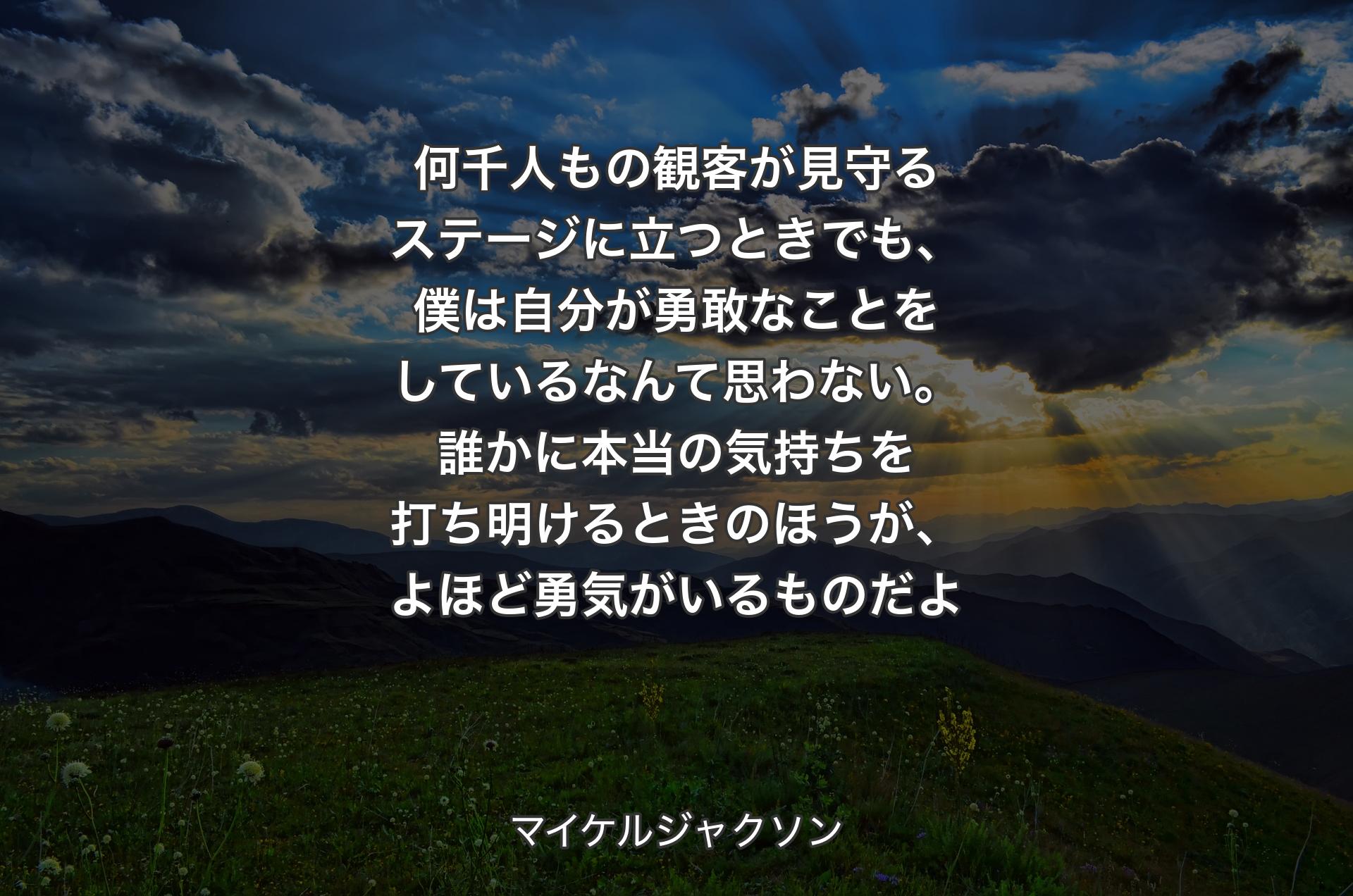 何千人もの観客が見守るステージに立つときでも、僕は自分が勇敢なことをしているなんて思わない。誰かに本当の気持ちを打ち明けるときのほうが、よほど勇気がいるものだよ - マイケルジャクソン