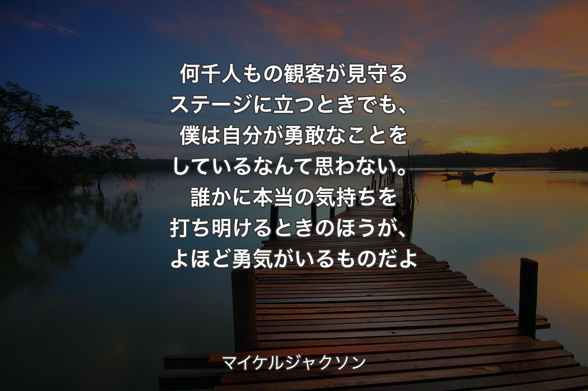 何千人もの観客が見守るステージに立つときでも、僕は自分が勇敢なことをしているなんて思わない。誰かに本当の気持ちを打ち明けるときのほうが、よほど勇気がいるものだよ - マイケルジャクソン