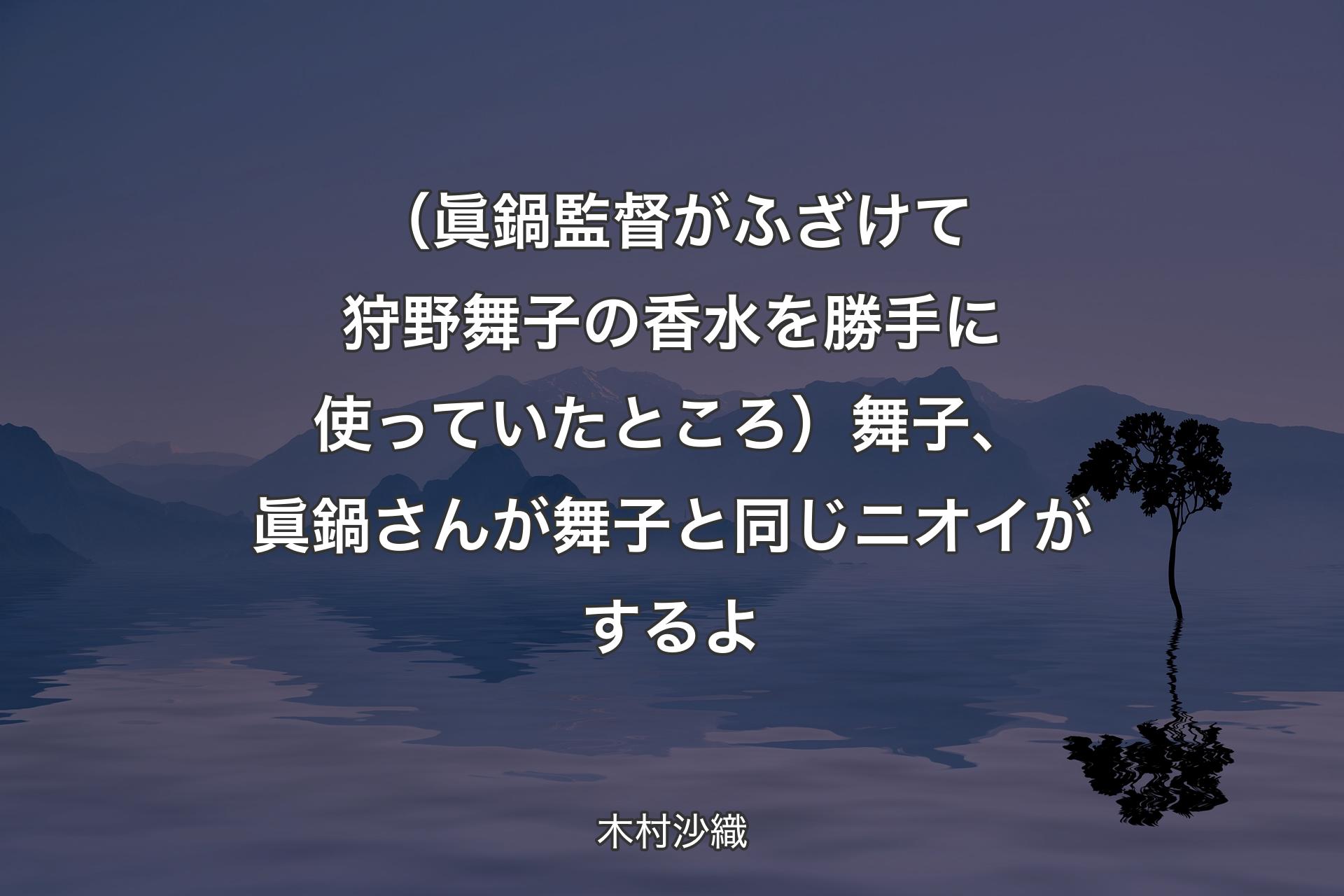 【背景4】（眞鍋監督がふざけて狩野舞子の香水を勝手に使っていたところ）舞子、眞鍋さんが舞子と同じニオイがするよ - 木村沙織