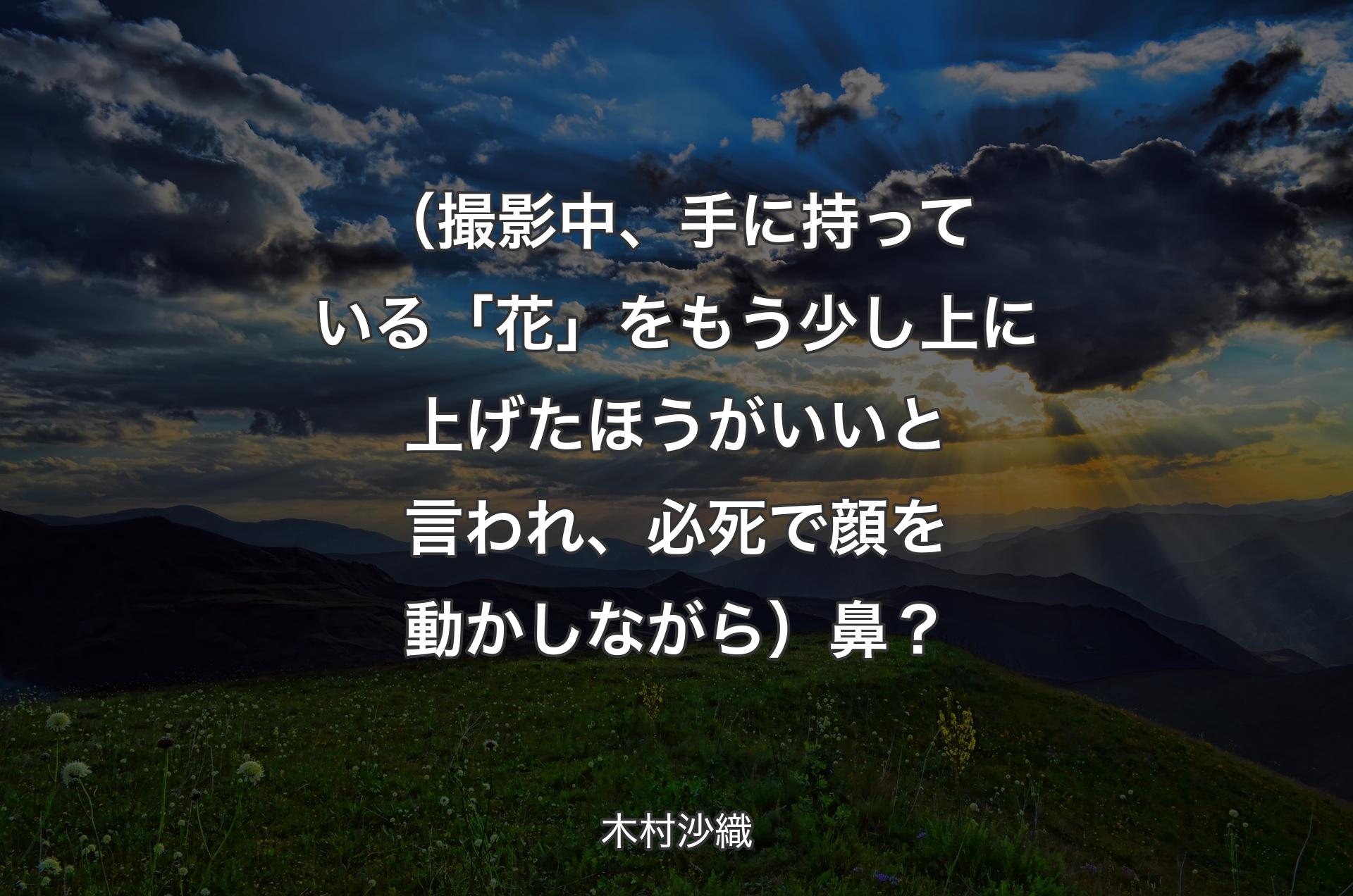 （撮影中、手に持っている「花」をもう少し上に上げたほうがいいと言われ、必死で顔を動かしながら）鼻？ - 木村沙織