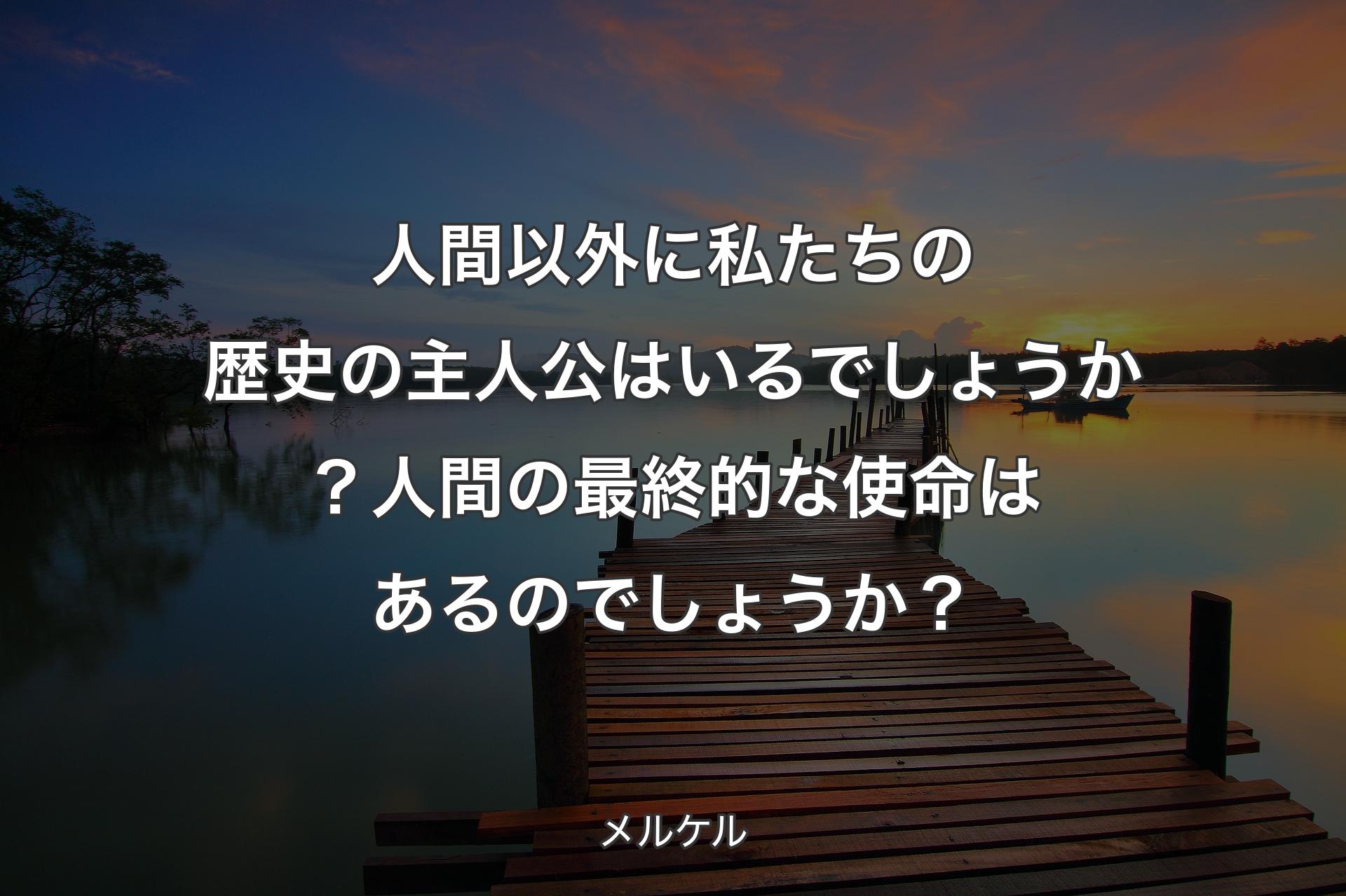 人間以外に私たちの歴史の主人公はいるでしょうか？人間の最終的な使命はあるのでしょうか？ - メルケル