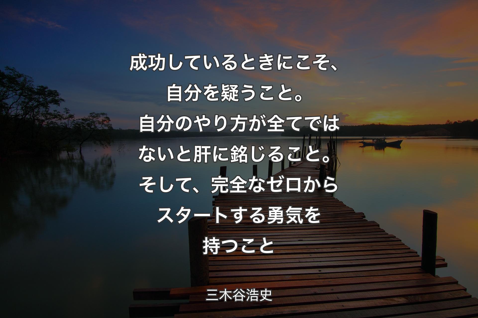 成功しているときにこそ、自分を疑うこと。自分のやり方が全てではないと肝に銘じること。そして、完全なゼロからスタートする勇気を持つこと - 三木谷浩史