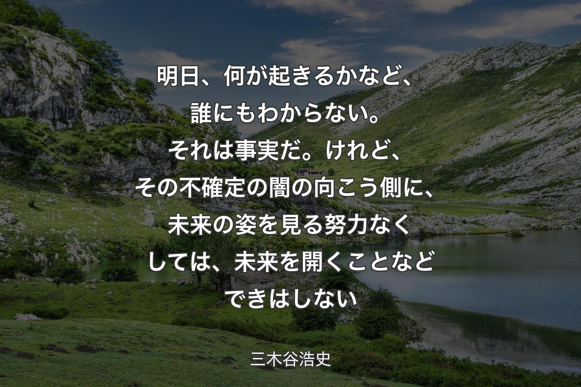 明日、何が起きるかなど、誰にもわからない。それは事実だ。けれど、その不確定の闇の向こう側に、未来の姿を見る努力なくしては、未来を開くことなどできはしない - 三木谷浩史