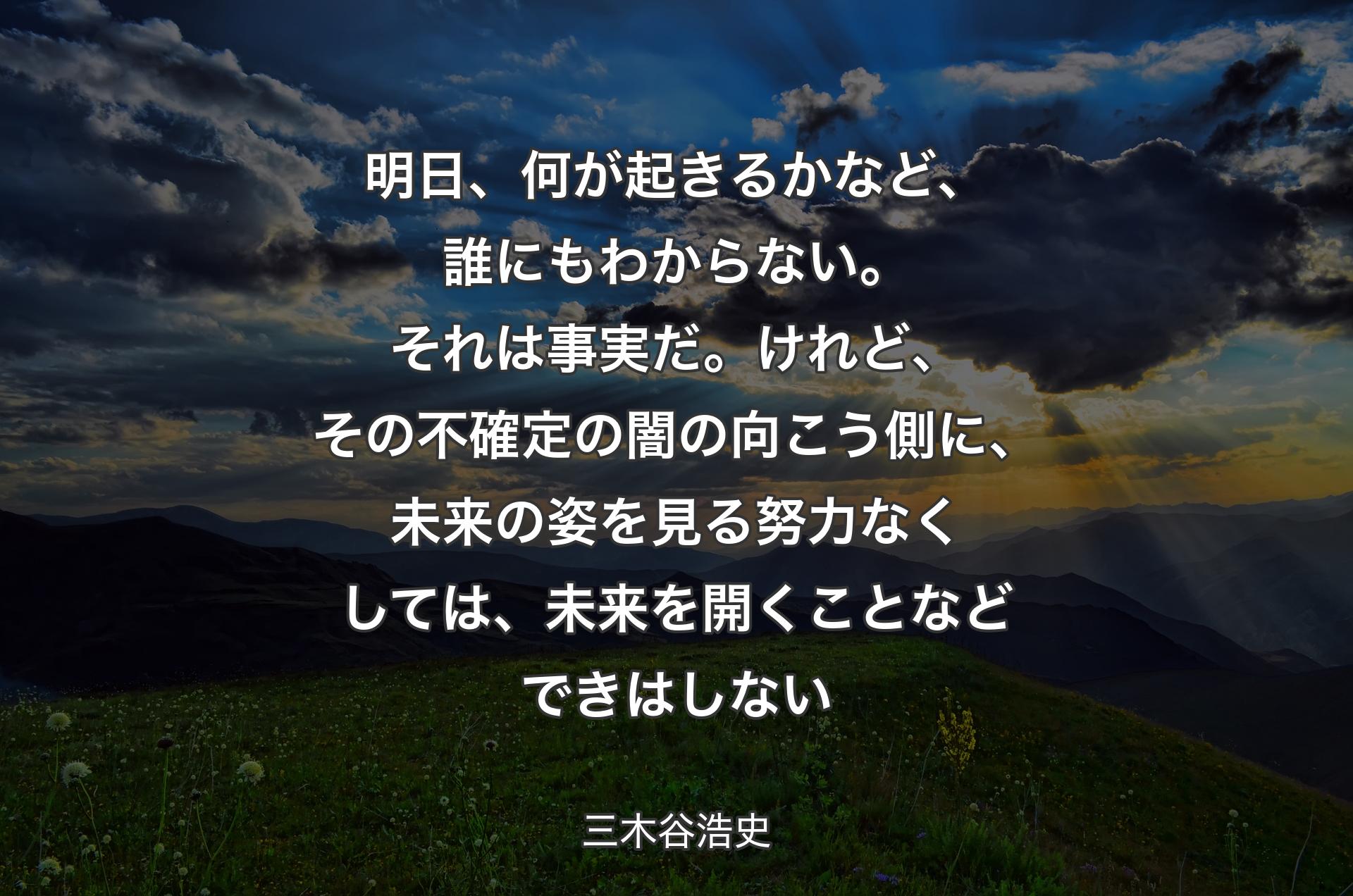 明日、何が起きるかなど、誰にもわからない。それは事実だ。けれど、その不確定の闇の向こう側に、未来の姿を見る努力なくしては、未来を開くことなどできはしない - 三木谷浩史