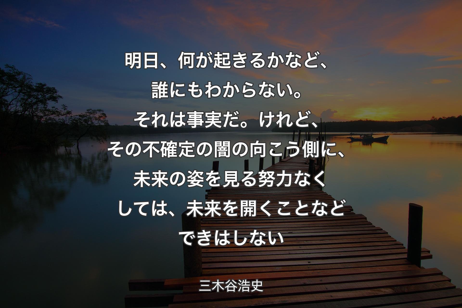 明日、何が起きるかなど、誰にもわからない。それは事実だ。けれど、その不確定の闇の向こう�側に、未来の姿を見る努力なくしては、未来を開くことなどできはしない - 三木谷浩史