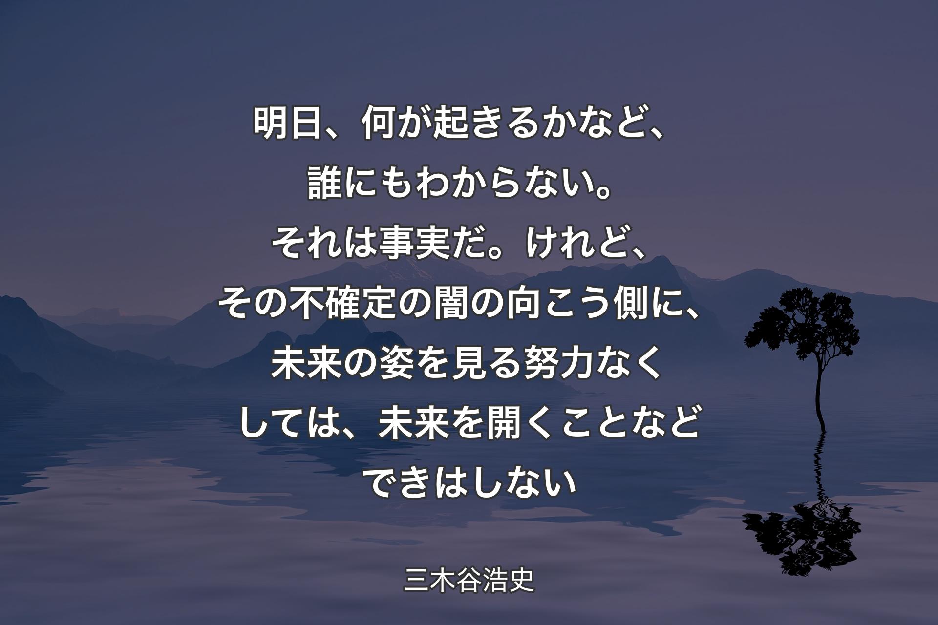 【背景4】明日、何が起きるかなど、誰にもわからない。それは事実だ。けれど、その不確定の闇の向こう側に、未来の姿を見る努力なくしては、未来を開くことなどできはしない - 三木谷浩史