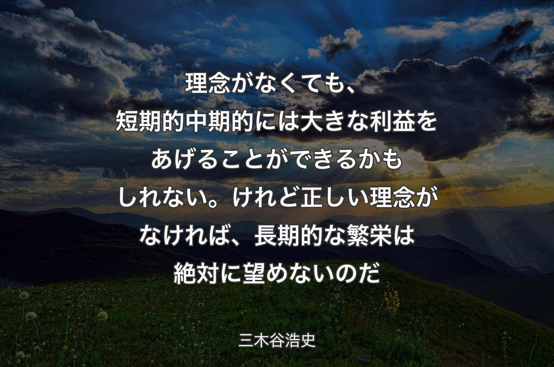 理念がなくても、�短期的中期的には大きな利益をあげることができるかもしれない。けれど正しい理念がなければ、長期的な繁栄は絶対に望めないのだ - 三木谷浩史