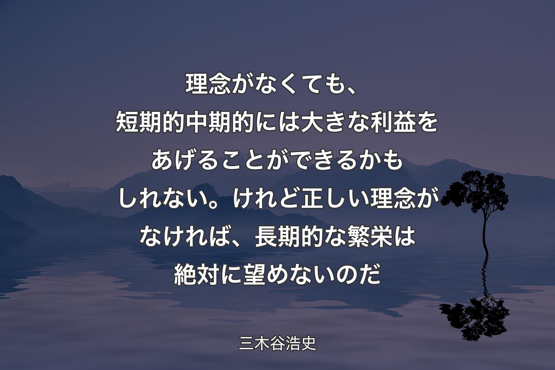 【背景4】理念がなくても、短期的中期的には大きな利益をあげることができるかもしれない。けれど正しい理念がなければ、長期的な繁栄は絶対に望めないのだ - 三木谷浩史