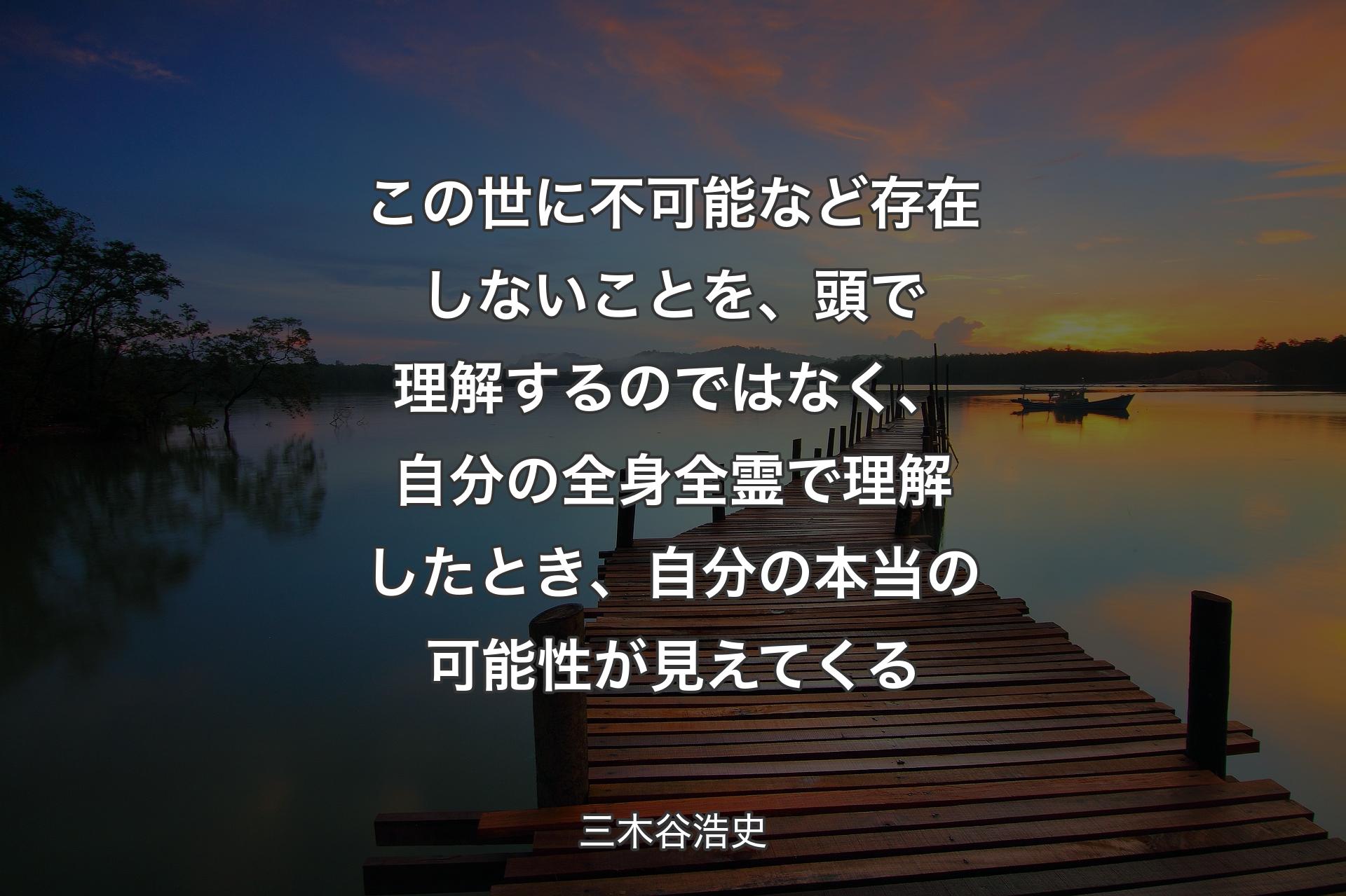 この世に不可能など存在しないことを、頭で理解するのではなく、自分の全身全霊で理解したとき、自分の本当の可能性が見えてくる - 三木谷浩史