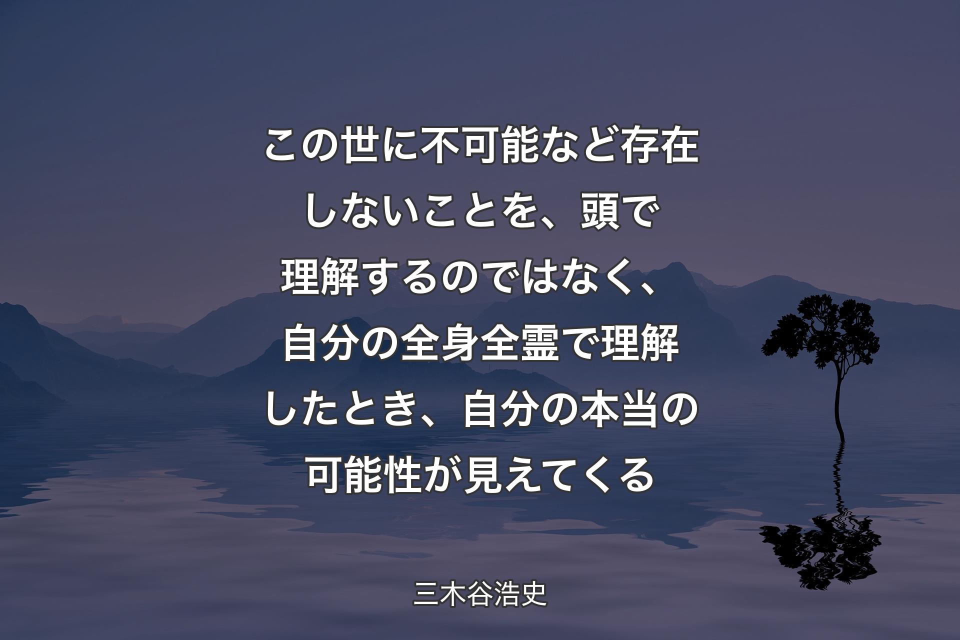 この世に不可能など存在しないことを、頭で理解するのではなく、自分の全身全霊で理解したとき、自分の本当の可能性が見えてくる - 三木谷浩史