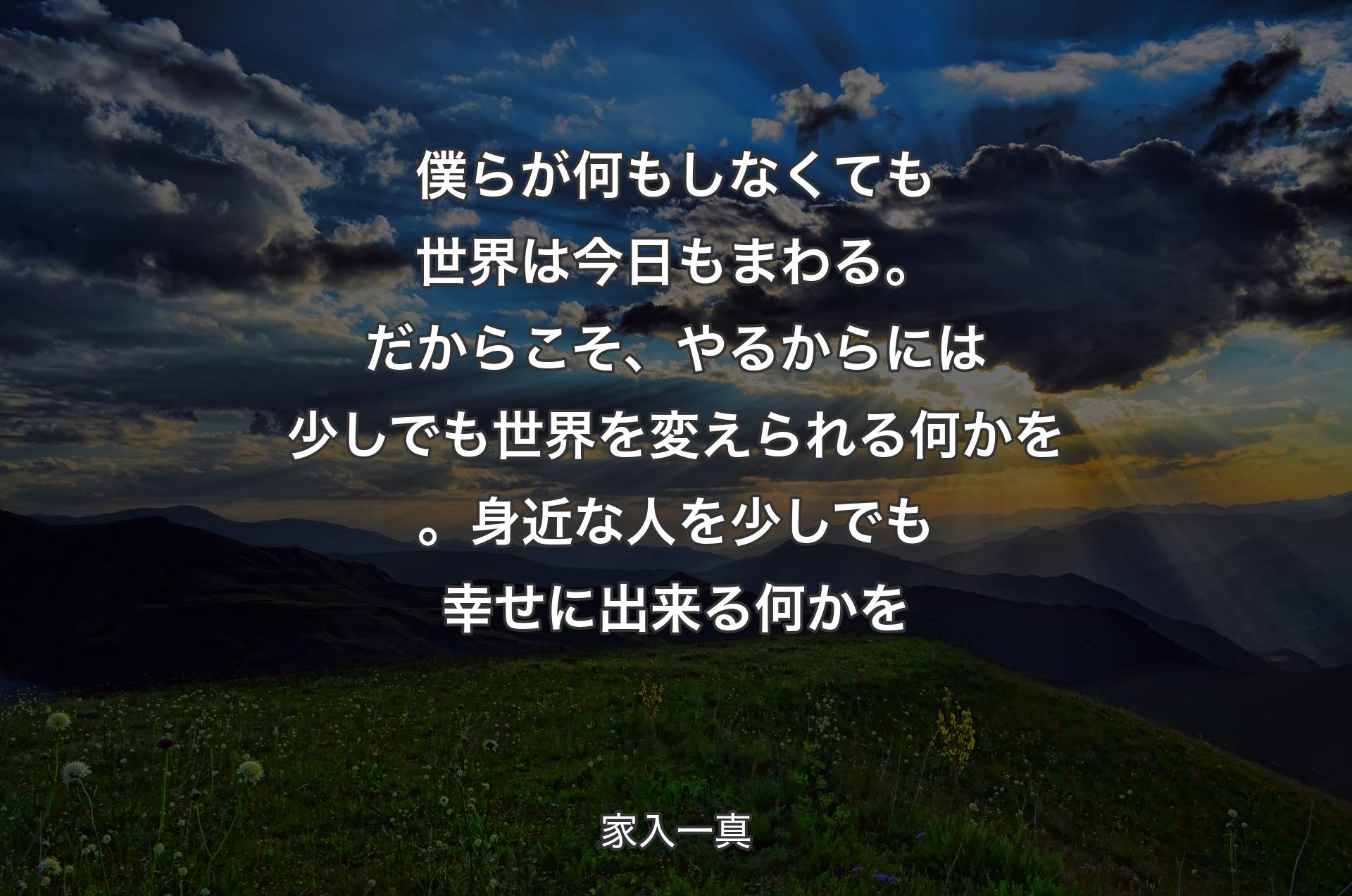 僕らが何もしなくても世界は今日もまわる。だからこそ、やるからには少しでも世界を変えられる何かを。身近な人を少しでも幸せに出来る何かを - 家入一真