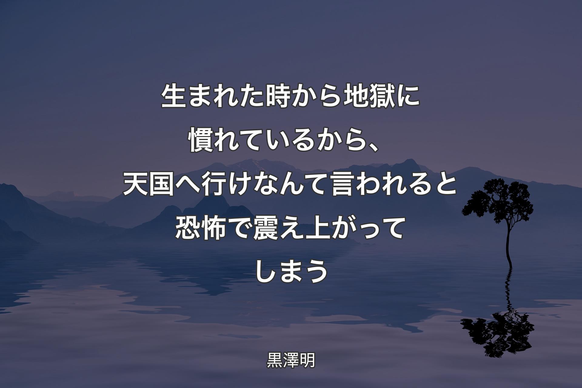 【背景4】生まれた時から地獄に慣れているから、天国へ行けなんて言われると恐怖で震え上がってしまう - 黒澤明