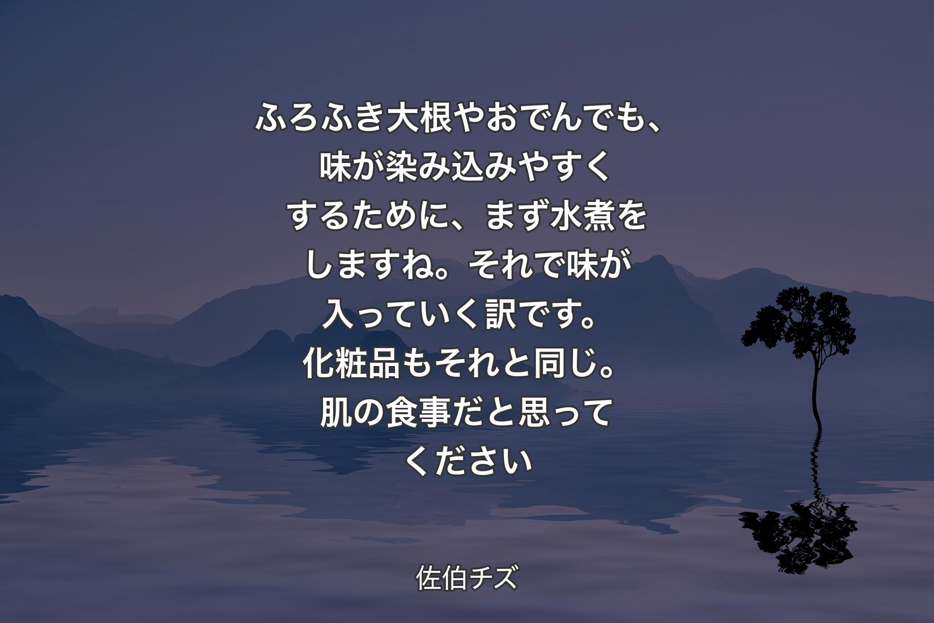 【背景4】ふろふき大根やおでんでも、味が染み込みやすくするために、まず水煮をしますね。それで味が入っていく訳です。化粧品もそれと同じ。肌の食事だと思ってください - 佐伯チズ