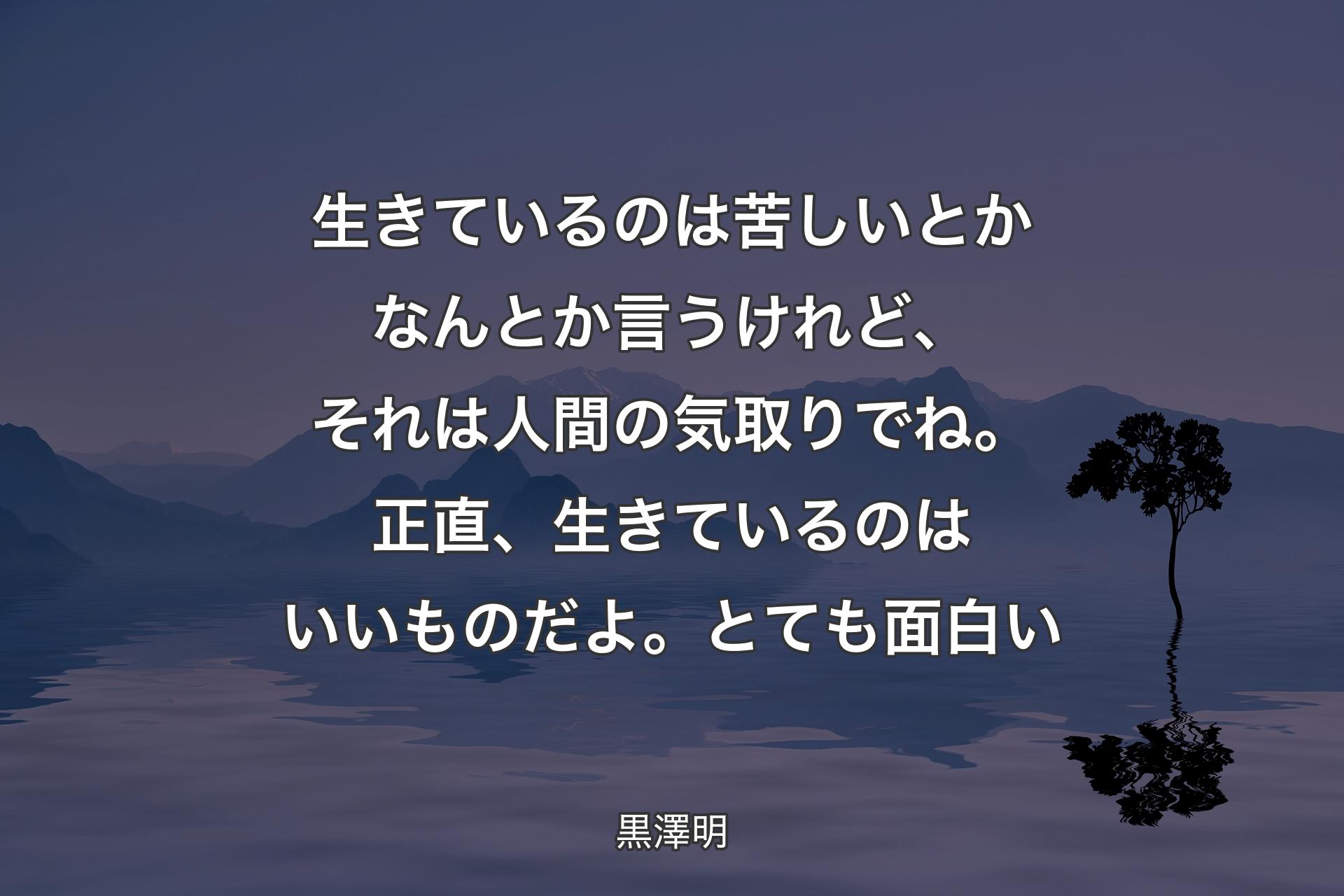 生きているのは苦しいとかなんとか言うけれど、それは人間の気取りでね。正直、生きているのはいいものだよ。とても面白い - 黒澤明