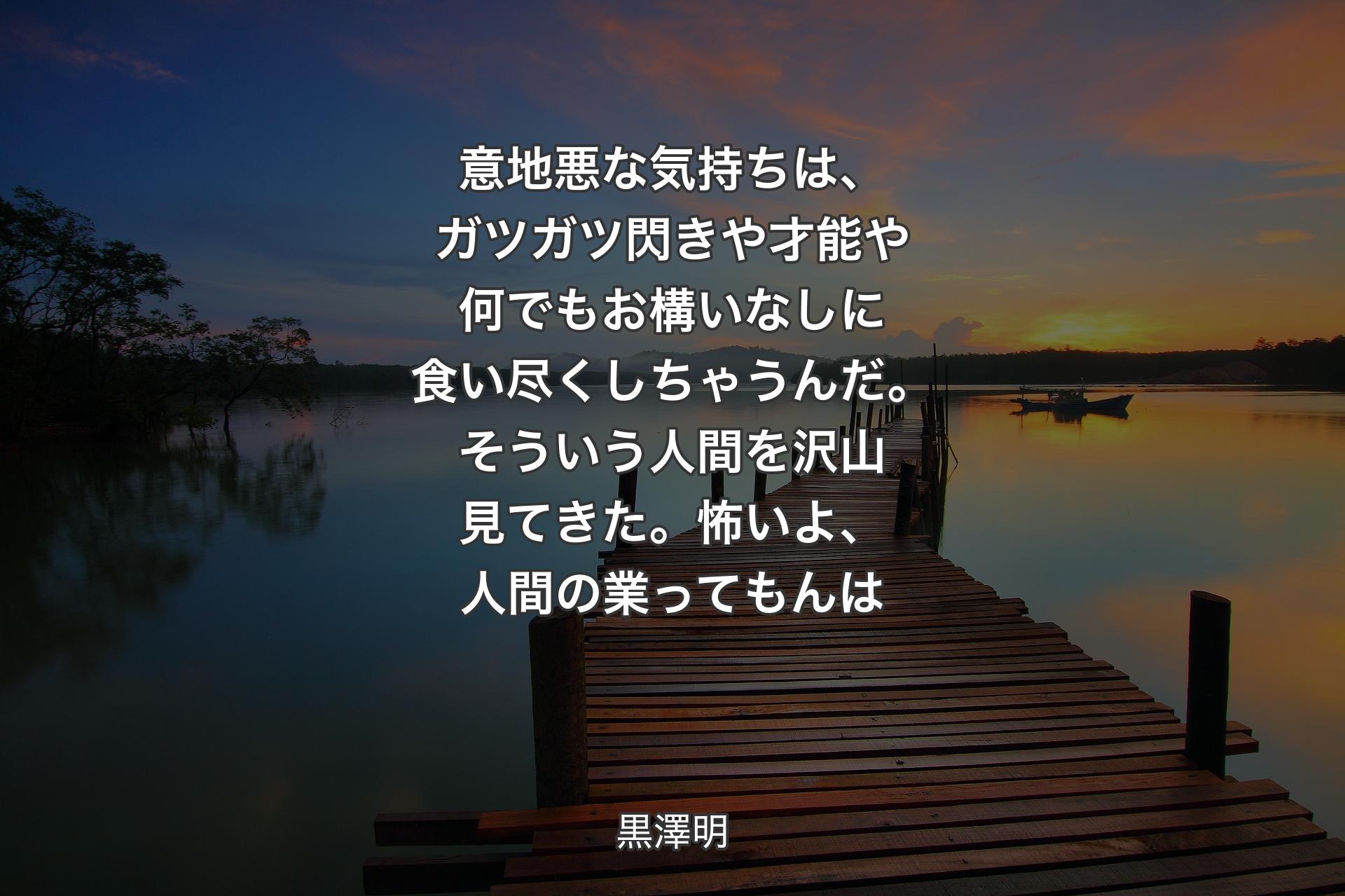 意地悪な気持ちは、ガツガツ閃きや才能や何でもお構いなしに食い尽くしちゃうんだ。そういう人間を沢山見てきた。怖いよ、人間の業ってもんは - 黒澤明