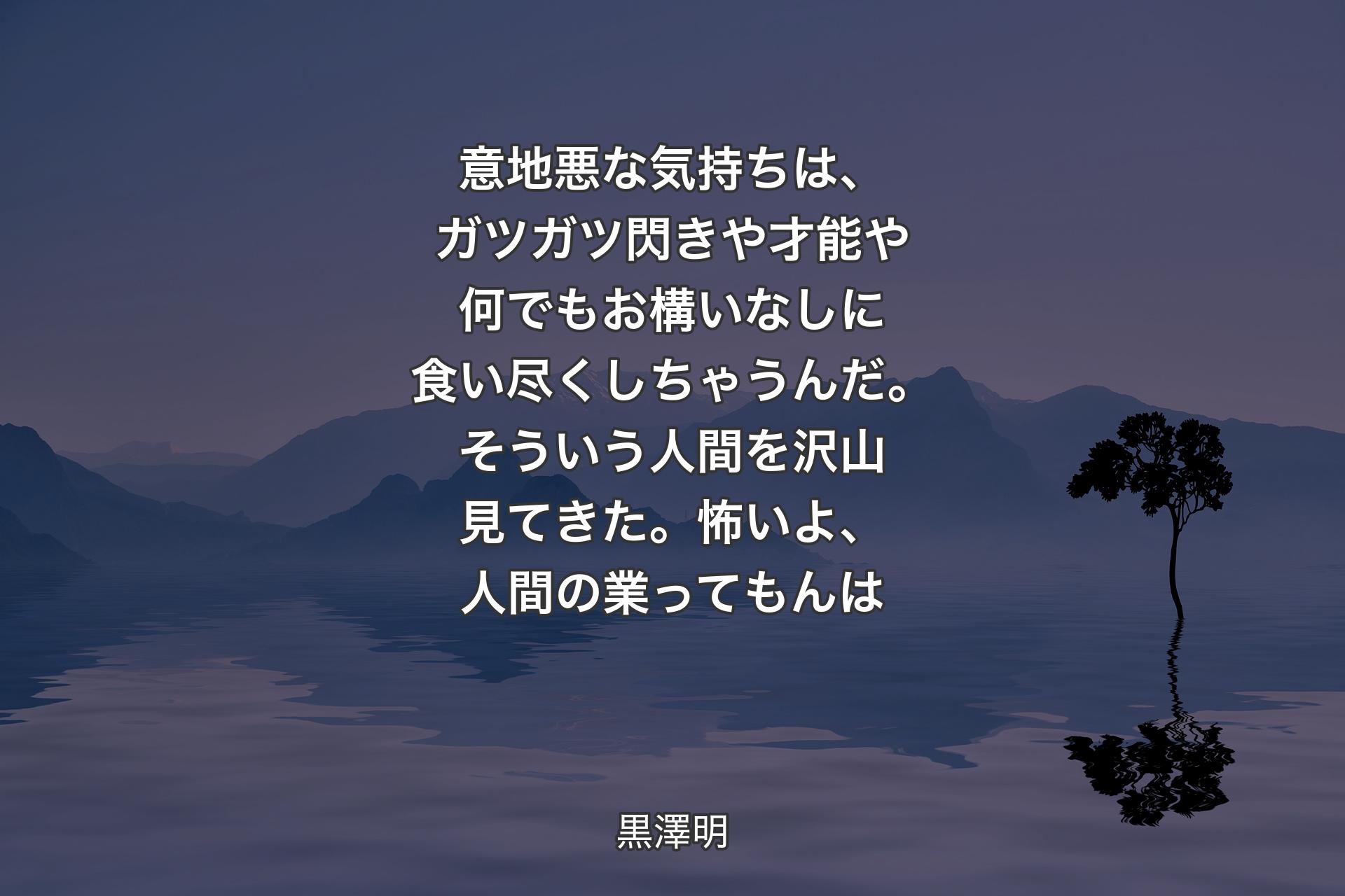 意地悪な気持ちは、ガツガツ閃きや才能や何でもお構いなしに食い尽くしちゃうんだ。そういう人間を沢山見てきた。怖いよ、人間の業ってもんは - 黒澤明