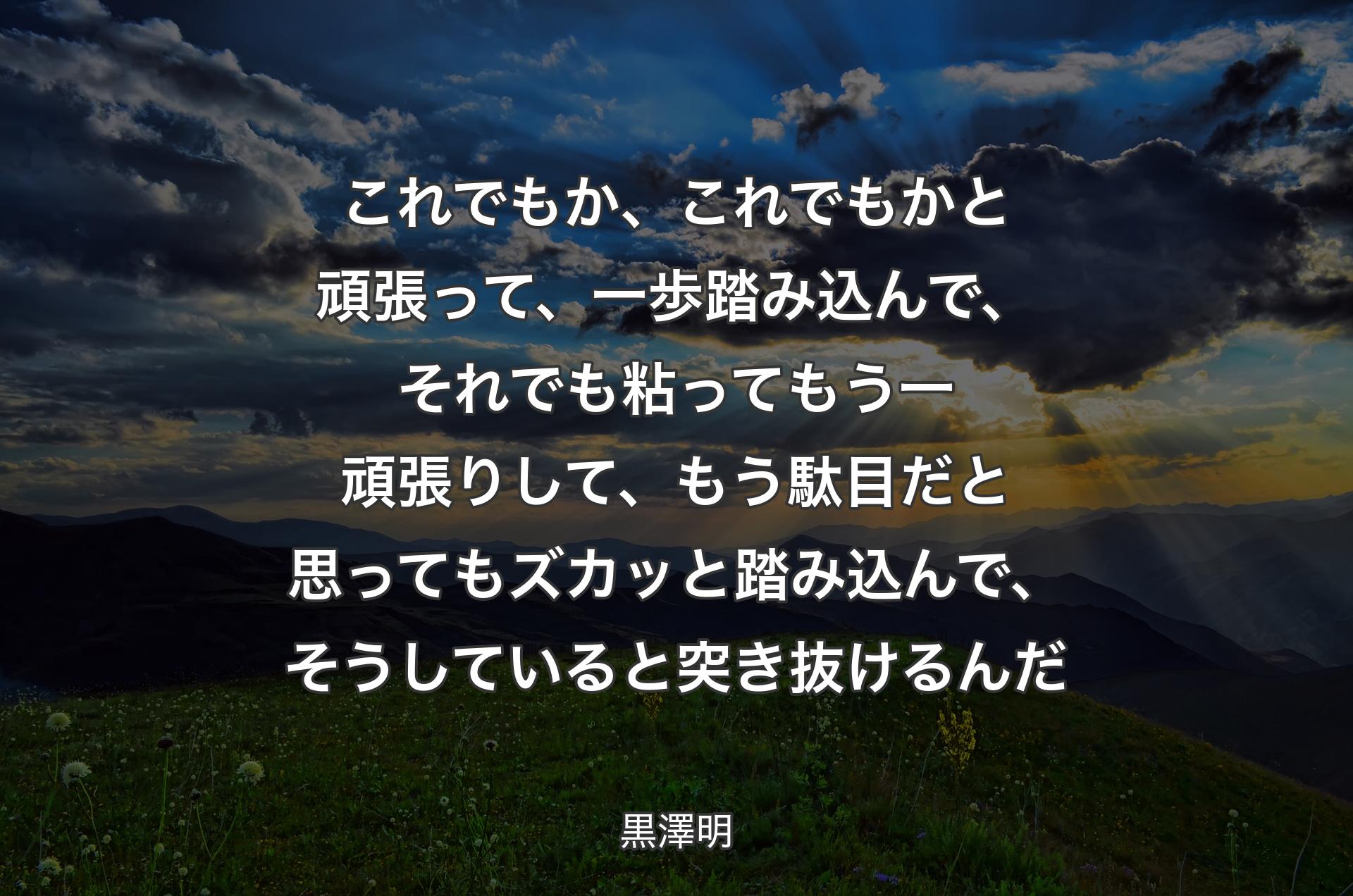 これでもか、これでもかと頑張って、一歩踏み込んで、それでも粘ってもう一頑張りして、もう駄目だと思ってもズカッと踏み込んで、そうしていると突き抜けるんだ - 黒澤明