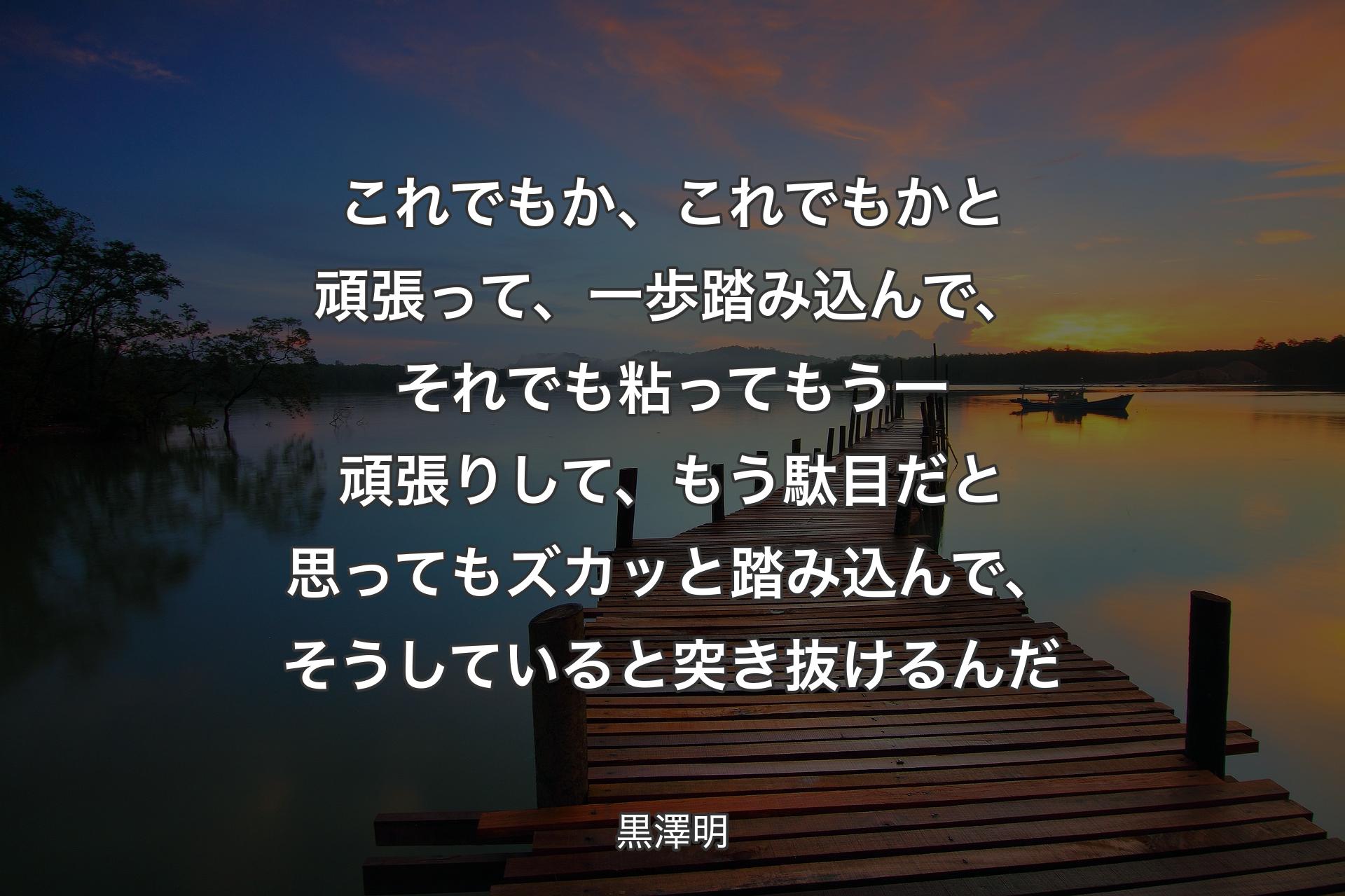 これでもか、これでもかと頑張って、一歩踏み込んで、それでも粘ってもう一頑張りして、もう駄目だと思ってもズカッと踏み込んで、そうしていると突き抜けるんだ - 黒澤明