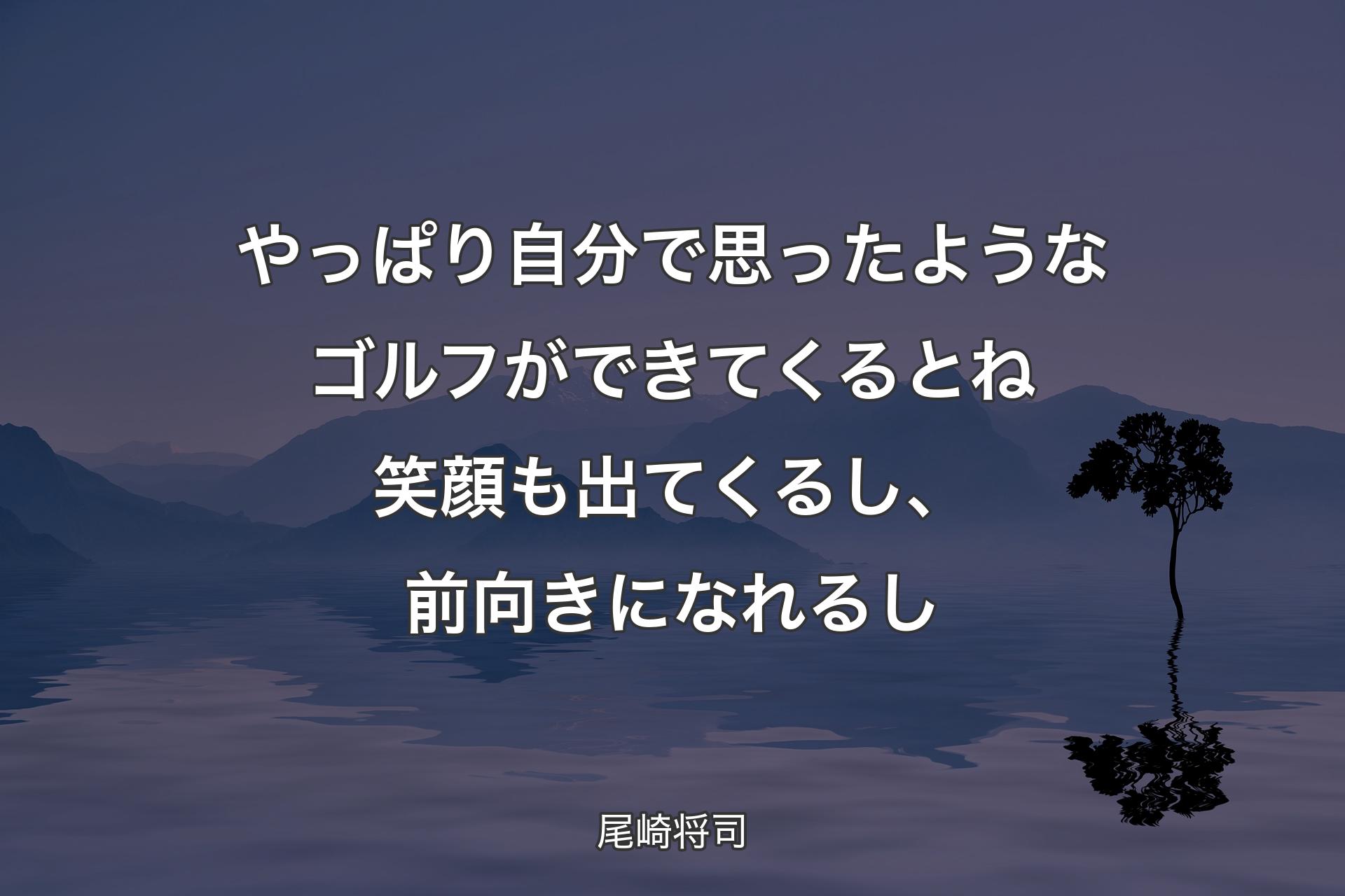 やっぱり自分で思ったようなゴルフができてくるとね笑顔も出てくるし、前向きになれるし - 尾崎将司