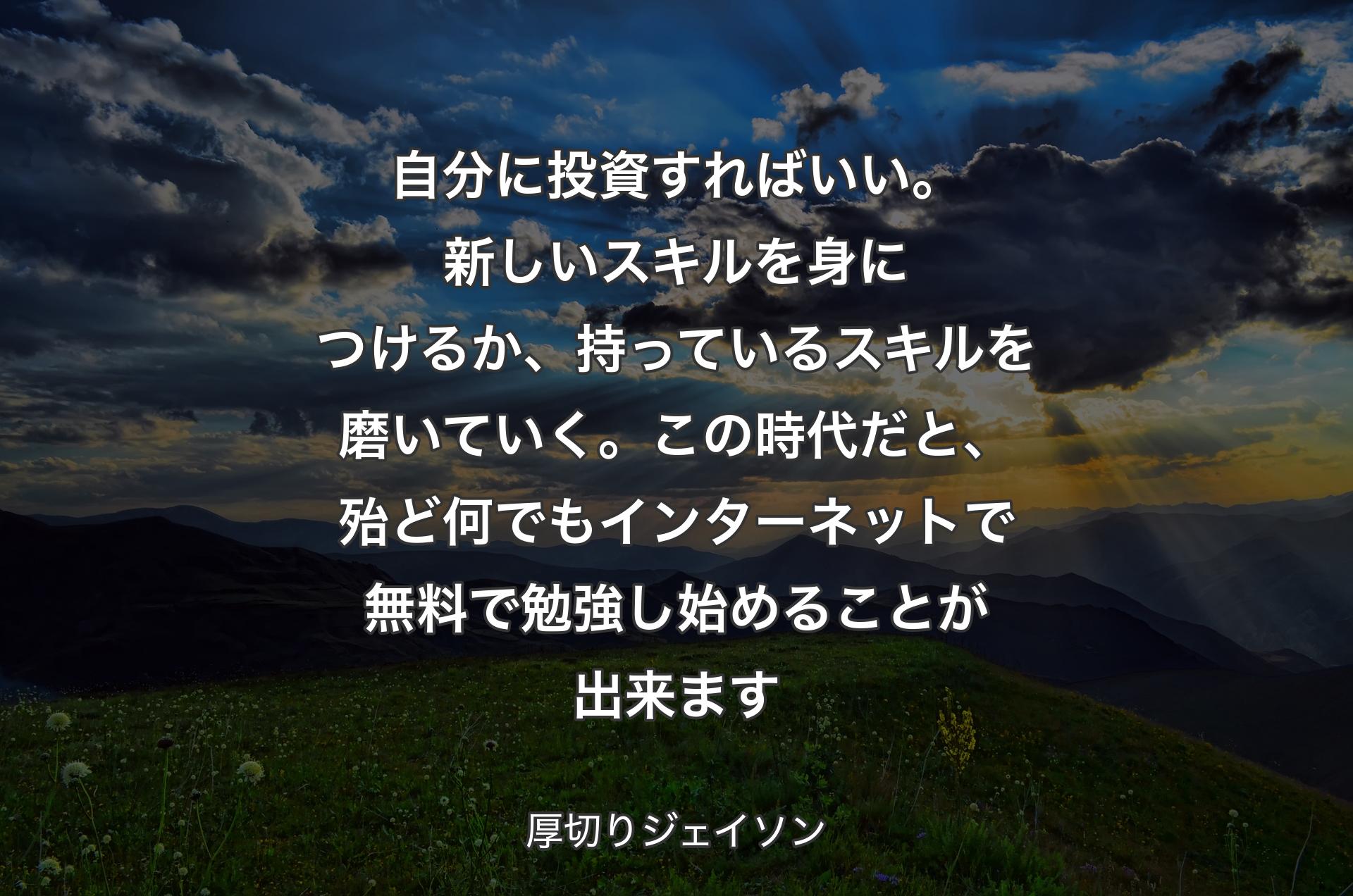 自分に投資すればいい。新しいスキルを身につけるか、持っているスキルを磨いていく。この時代だと、殆ど何でもインターネットで無料で勉強し始めることが出来ます - 厚切りジェイソン