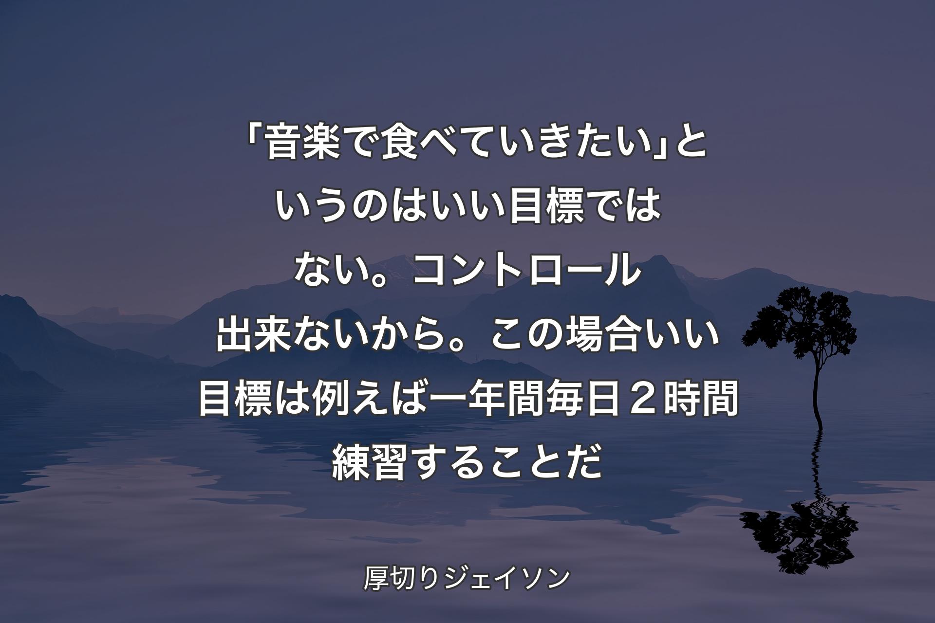 【背景4】「音楽で食べていきたい｣というのはいい目標ではない。コントロール出来ないから。この場合いい目標は例えば一年間毎日２時間練習することだ - 厚切りジェイソン