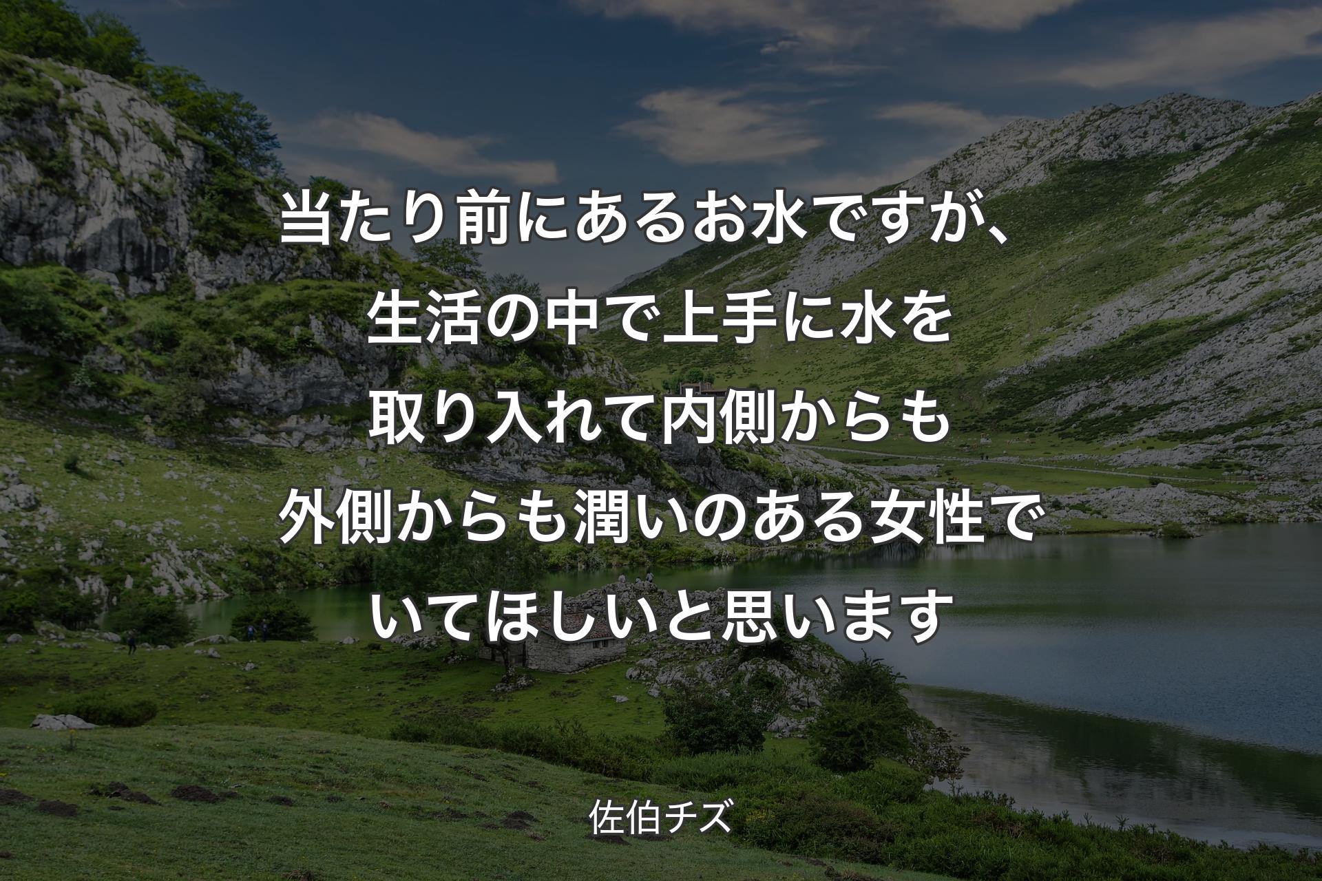 【背景1】当たり前にあるお水ですが、生活の中で上手に水を取り入れて内側からも外側からも潤いのある女性でいてほしいと思います - 佐伯チズ