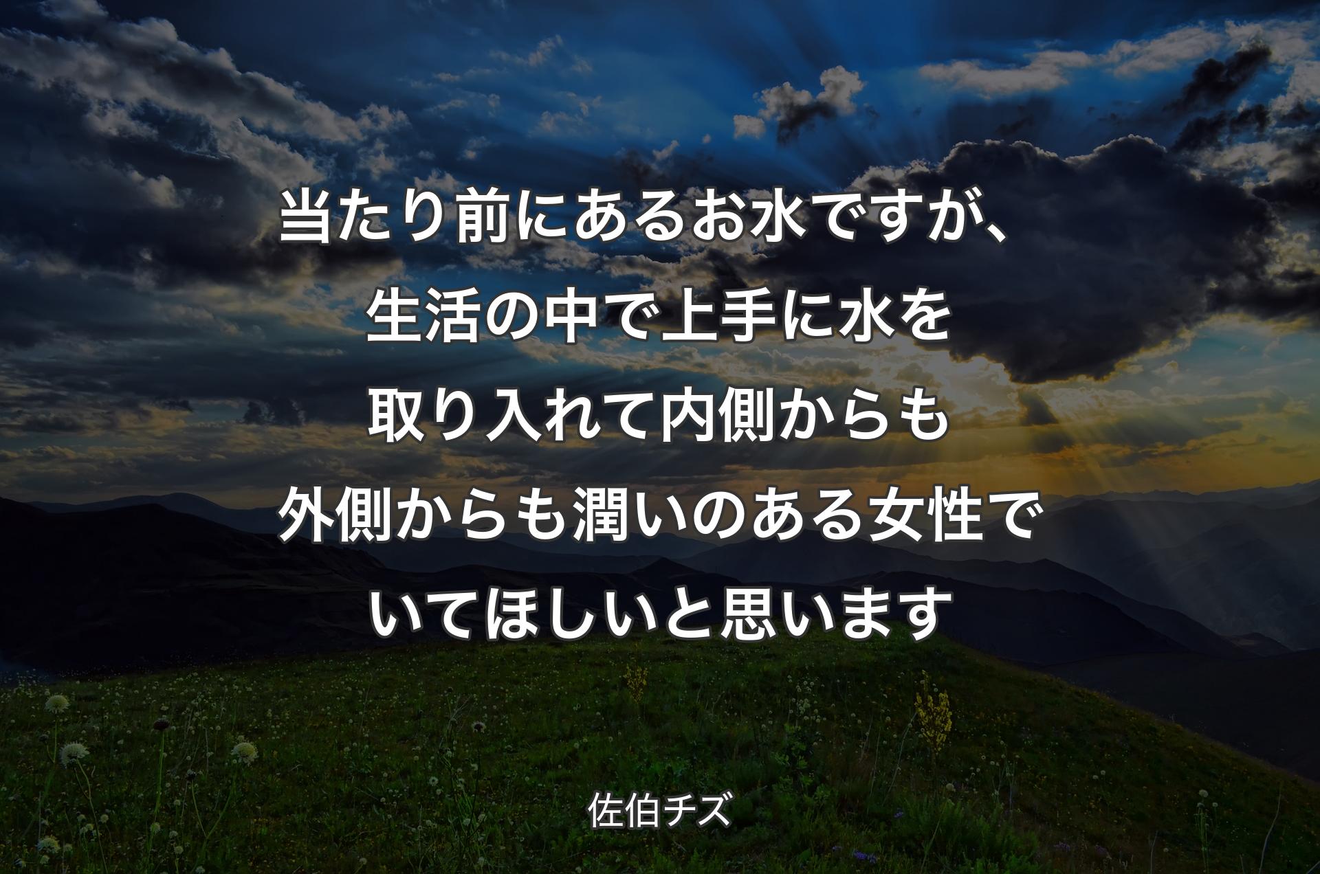 当たり前にあるお水ですが、生活の中で上手に水を取り入れて内側からも外側からも潤いのある女性でいてほしいと思います - 佐伯チズ