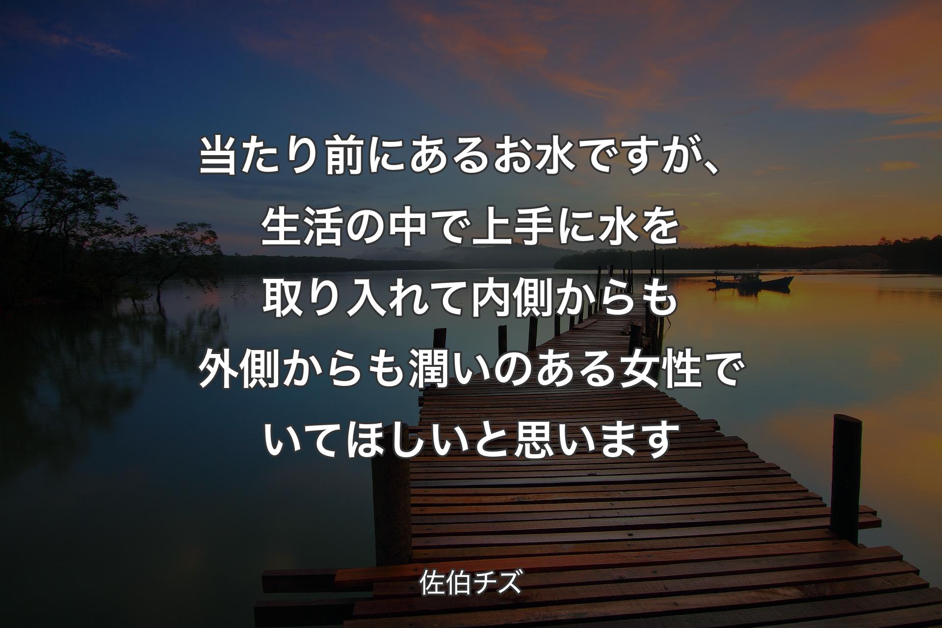 【背景3】当たり前にあるお水ですが、生活の中で上手に水を取り入れて内側からも外側からも潤いのある女性でいてほしいと思います - 佐伯チズ