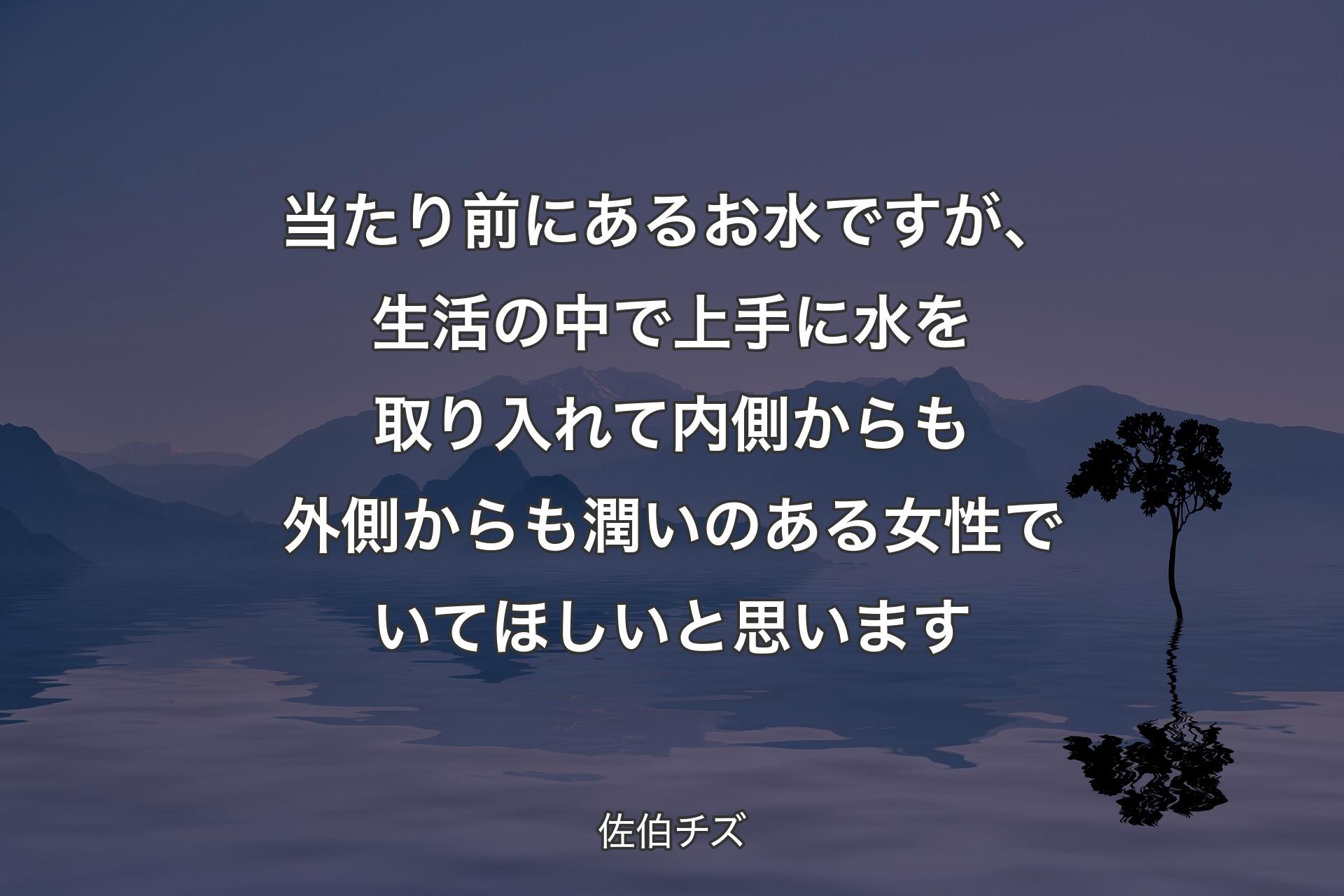 【背景4】当たり前にあるお水ですが、生活の中で上手に水を取り入れて内側からも外側からも潤いのある女性でいてほしいと思います - 佐伯チズ