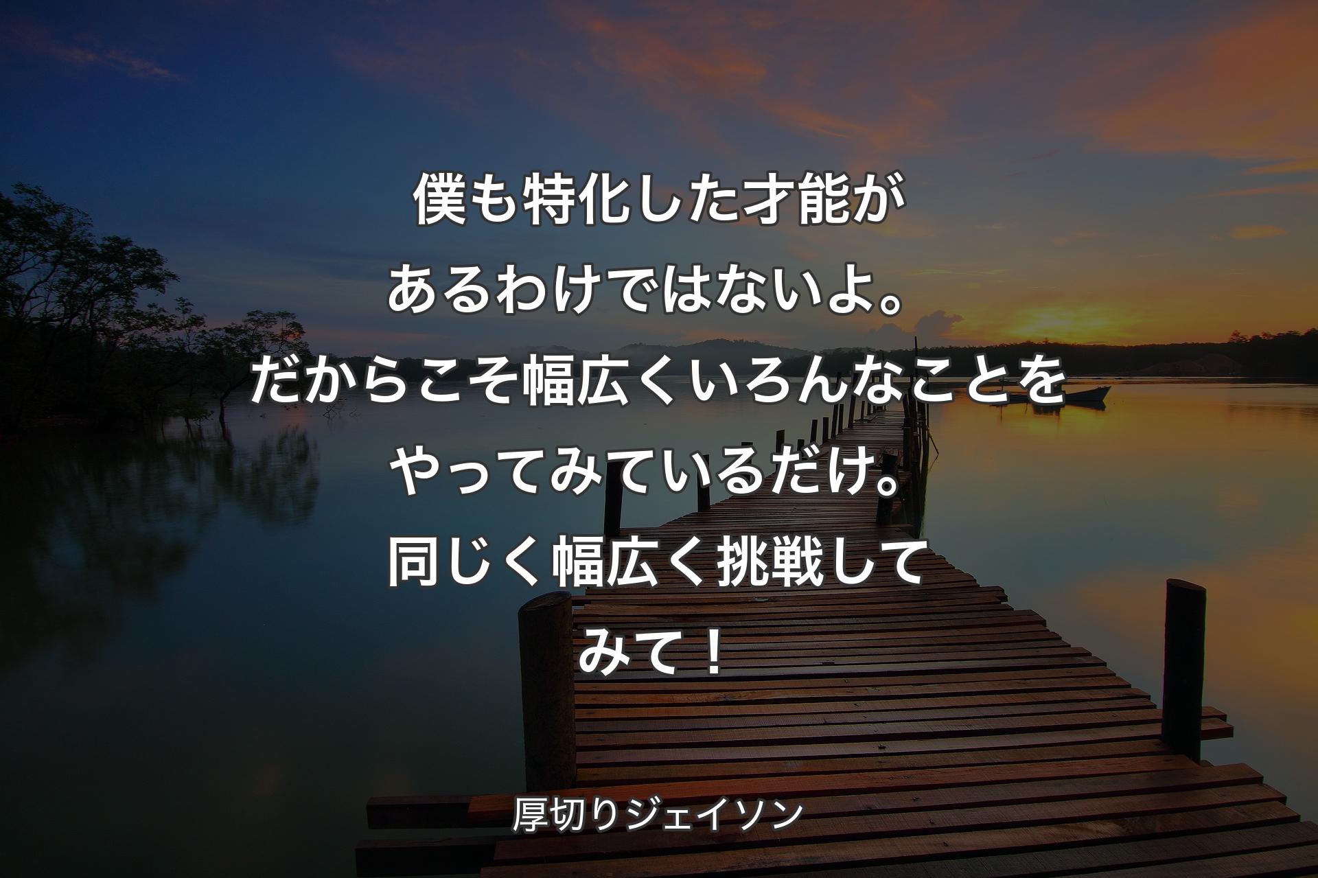 【背景3】僕も特化した才能があるわけではないよ。だからこそ幅広くいろんなことをやってみているだけ。同じく幅広く挑戦してみて！ - 厚切りジェイソン