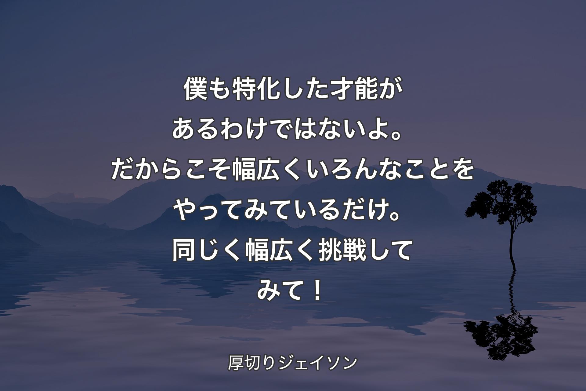 【背景4】僕も特化した才能があるわけではないよ。だからこそ幅広くいろんなことをやってみているだけ。同じく幅広く挑戦してみて！ - 厚切りジェイソン