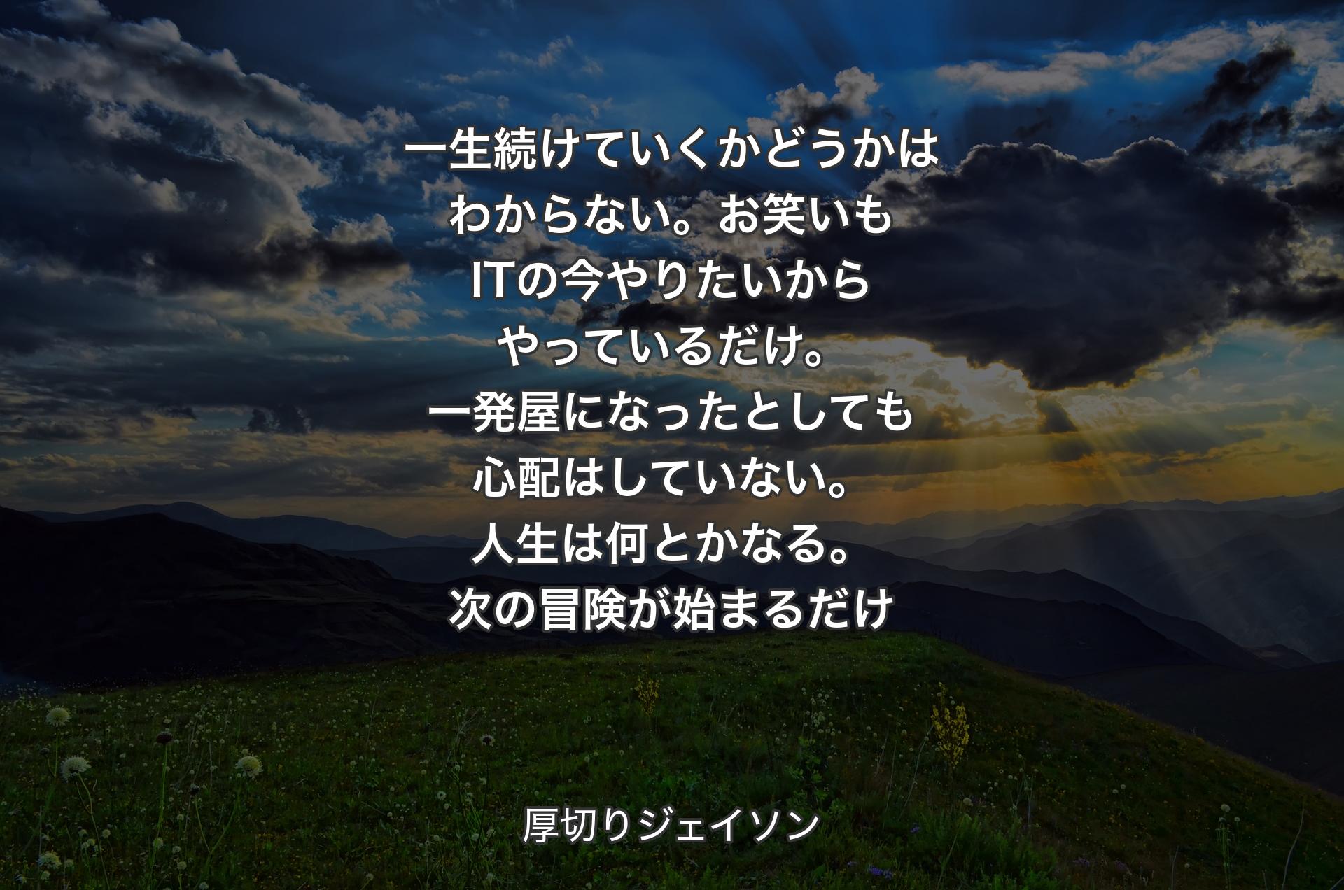 一生続けていくかどうかはわからない。お笑いもITの今やりたいからやっているだけ。一発屋になったとしても心配はしていない。人生は何とかなる。次の冒険が始まるだけ - 厚切りジェイソン