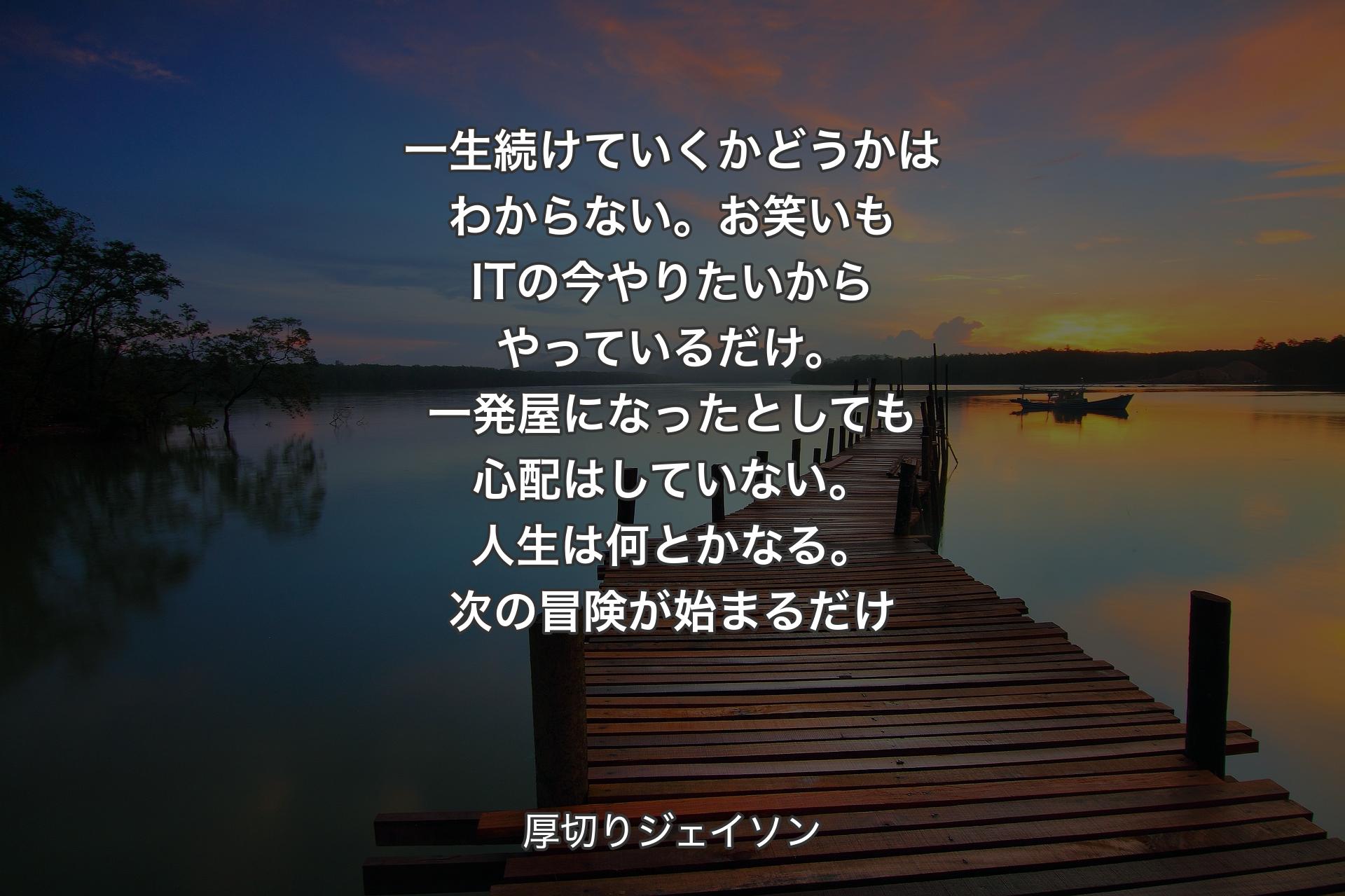 一生続けていくかどうかはわからない。お笑いもITの今やりたいからやっているだけ。一発屋になったとしても心配はしていない。人生は何とかなる。次の冒険が始まるだけ - 厚切りジェイソン