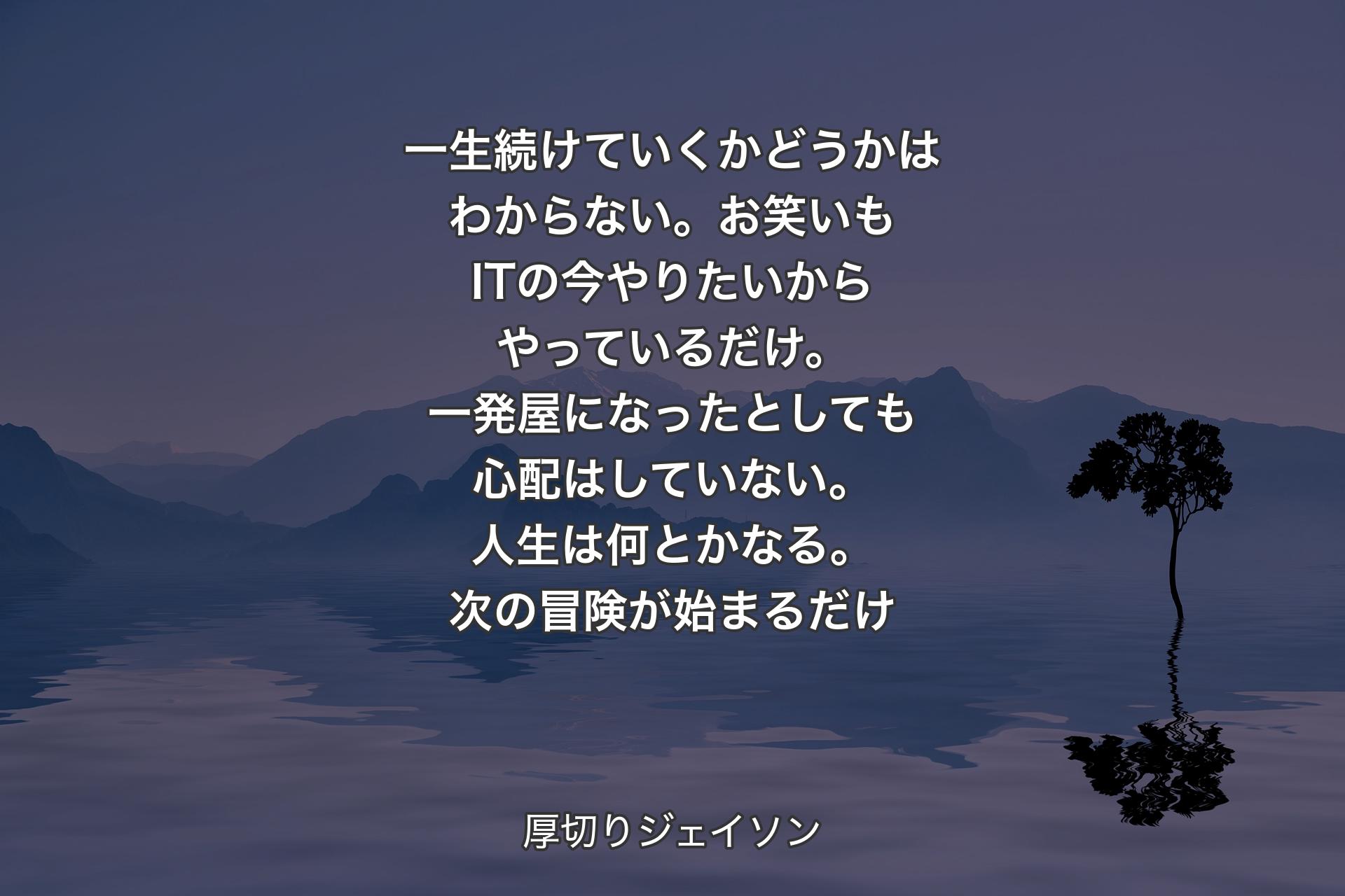 【背景4】一生続けていくかどうかはわからない。お笑いもITの今やりたいからやっているだけ。一発屋になったとしても心配はしていない。人生は何とかなる。次の冒険が始まるだけ - 厚切りジェイソン