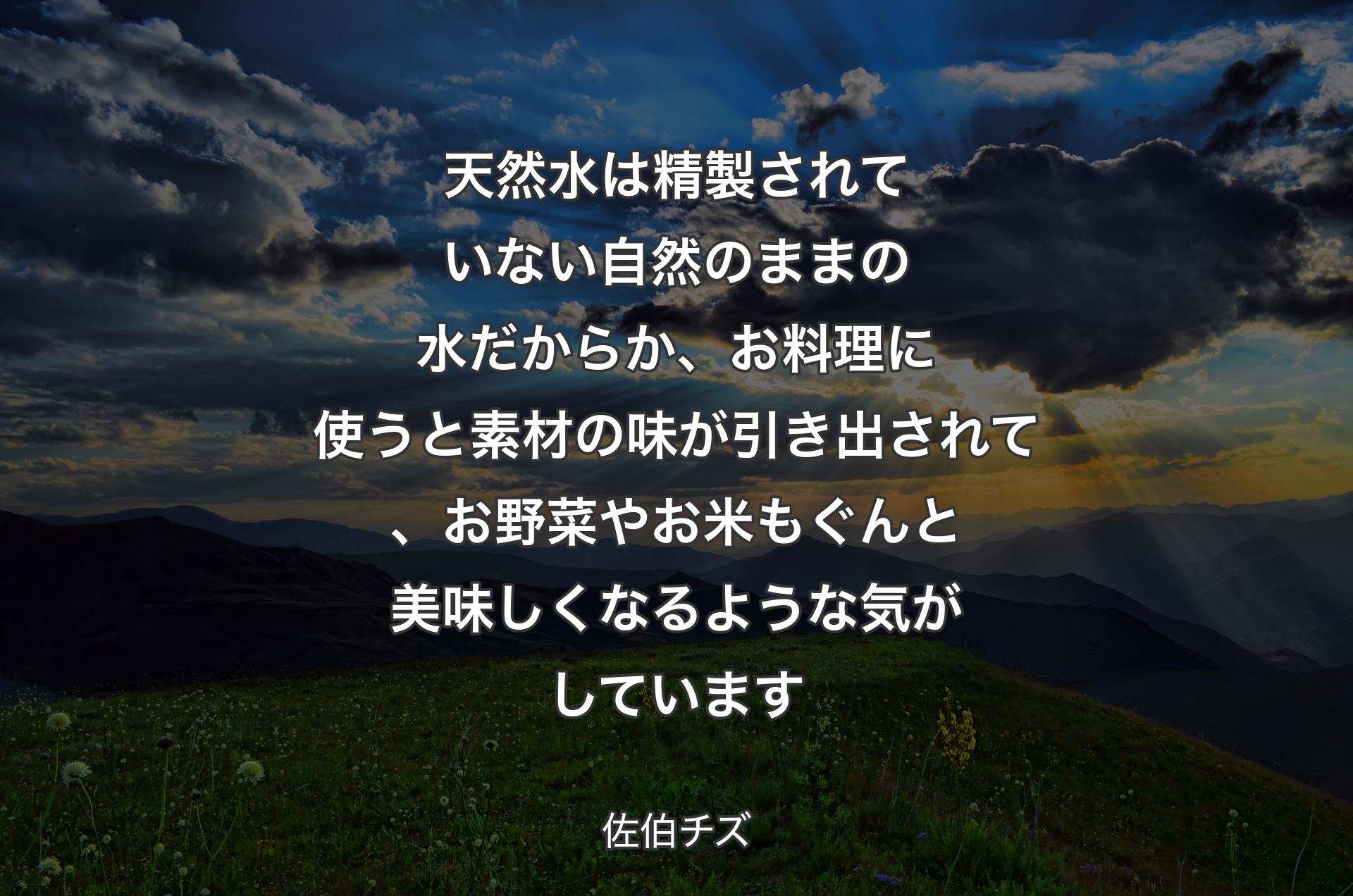 天然水は精製されていない自然のままの水だからか、お料理に使うと素材の味が引き出されて、お野菜やお米もぐんと美味しくなるような気がしています - 佐伯チズ