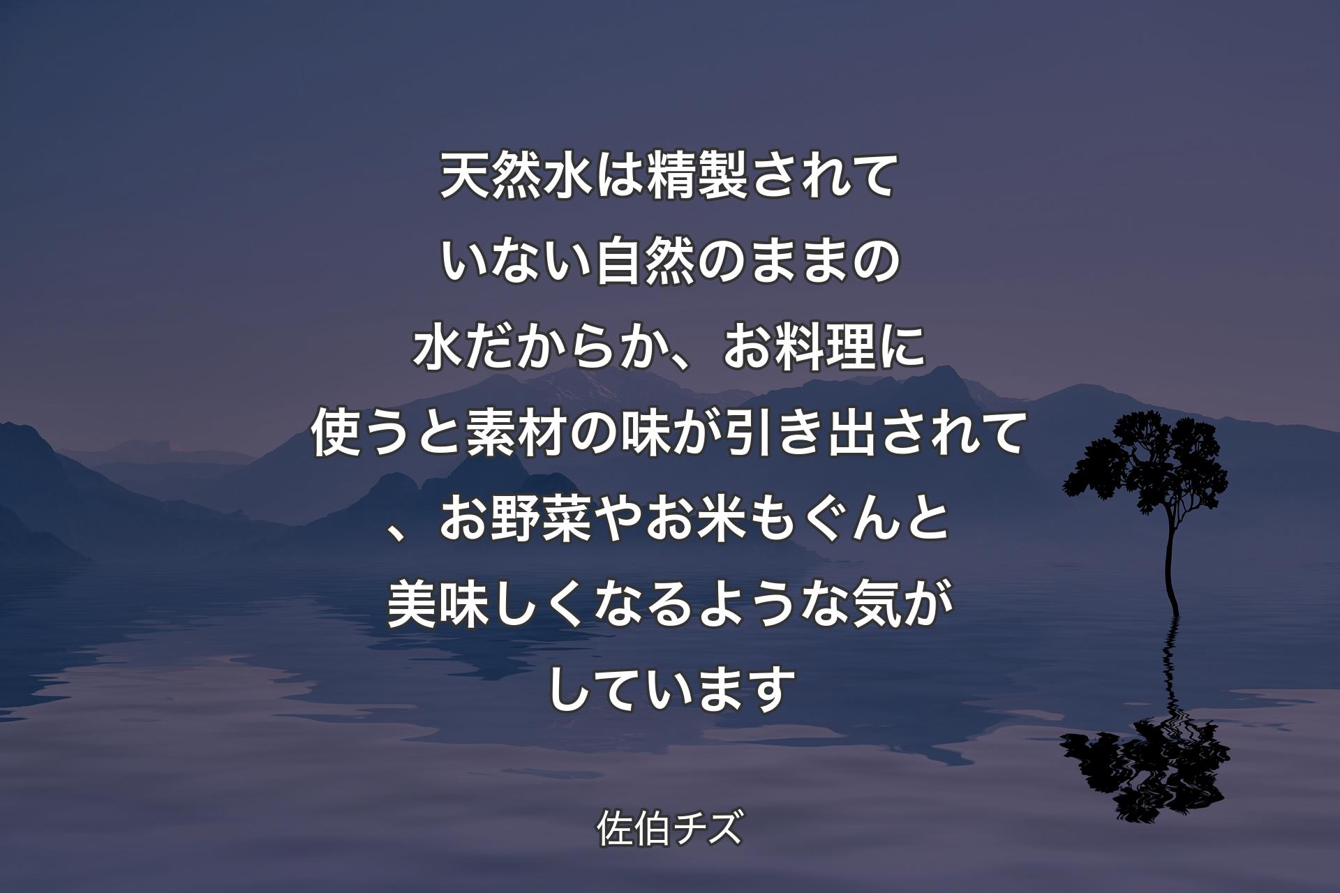 天然水は精製されていない自然のままの水だからか、お料理に使うと素材の味が引き出されて、お野菜やお米もぐんと美��味しくなるような気がしています - 佐伯チズ