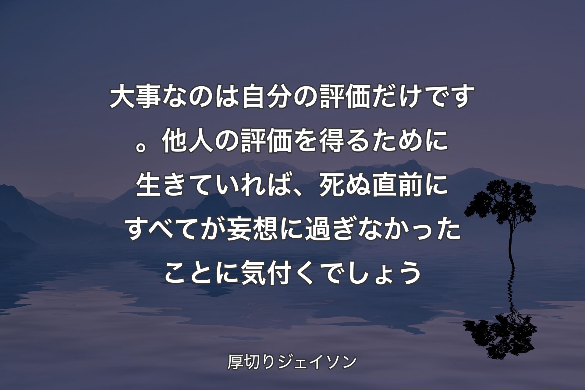 大事なのは自分の評価だけです。他人の評価を得るために生きていれば、死ぬ直前にすべてが妄想に過ぎなかったことに気付くでしょう - 厚切りジェイソン