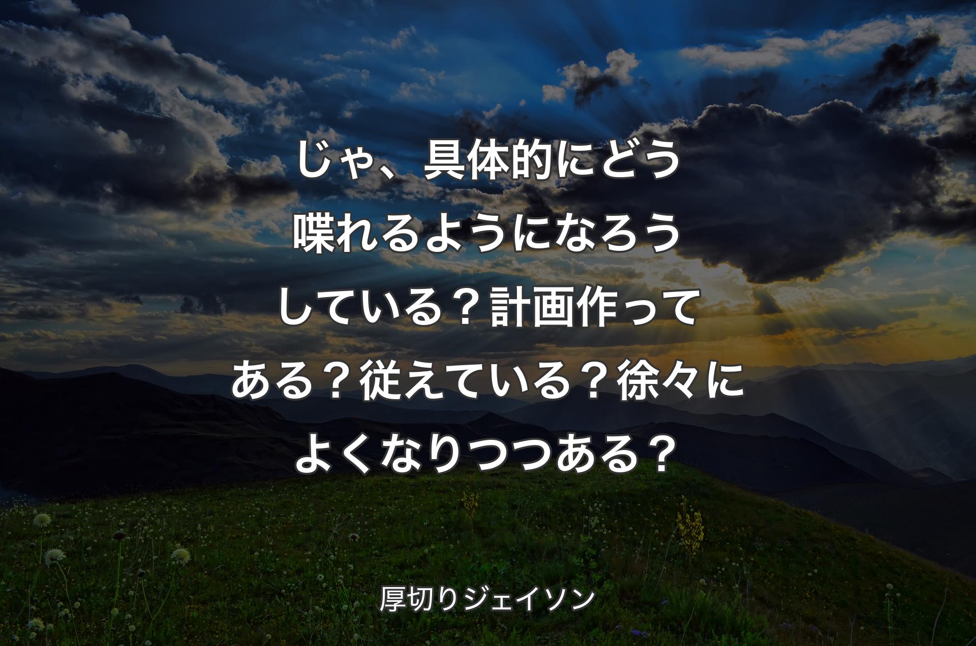 じゃ、具体的にどう喋れるようになろうしている？計画作ってある？従えている？徐々によくなりつつある？ - 厚切りジェイソン