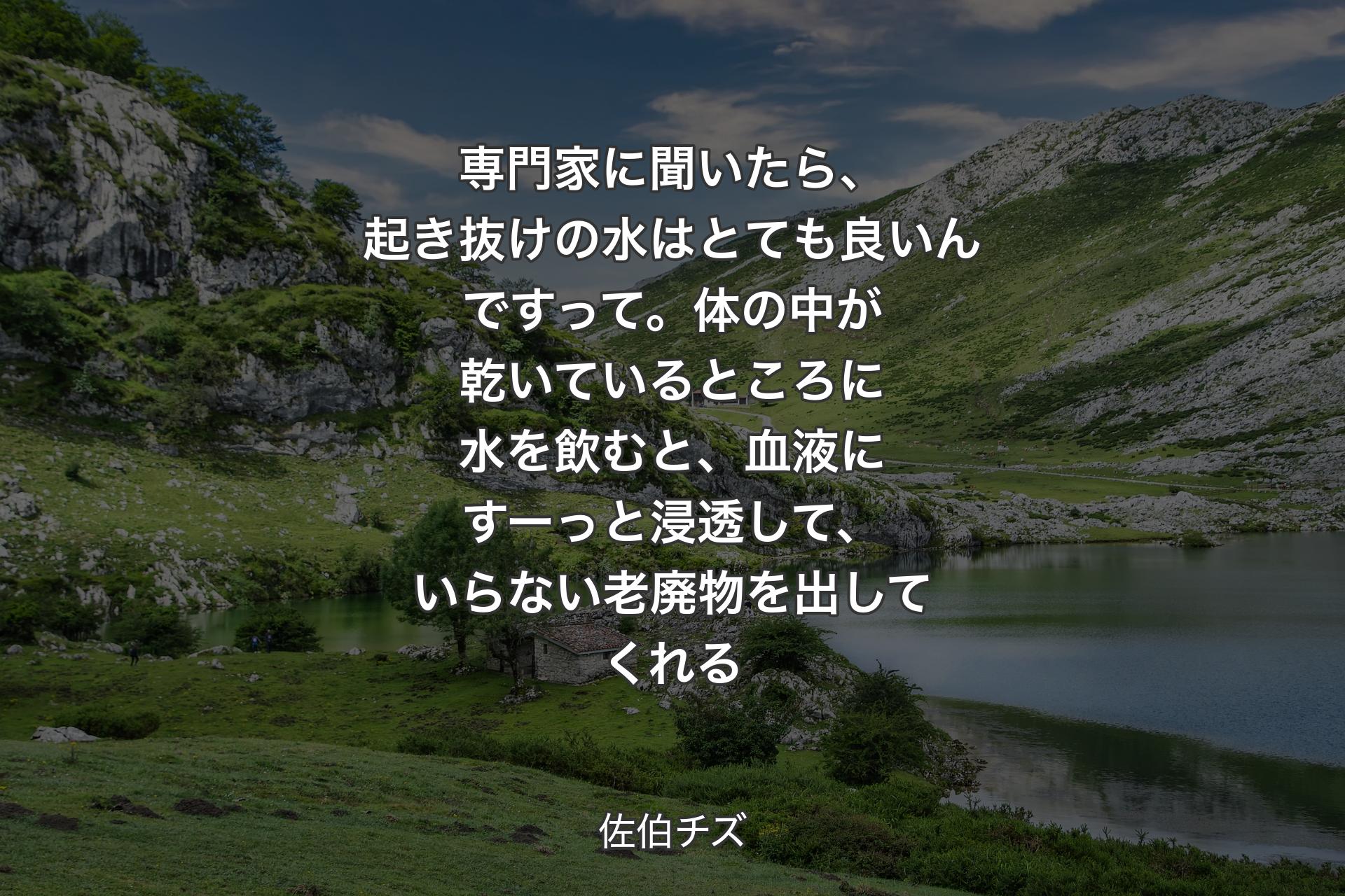 【背景1】専門家に聞いたら、起き抜けの水はとても良いんですって。体の中が乾いているところに水を飲むと、血液にすーっと浸透して、いらない老廃物を出してくれる - 佐伯チズ