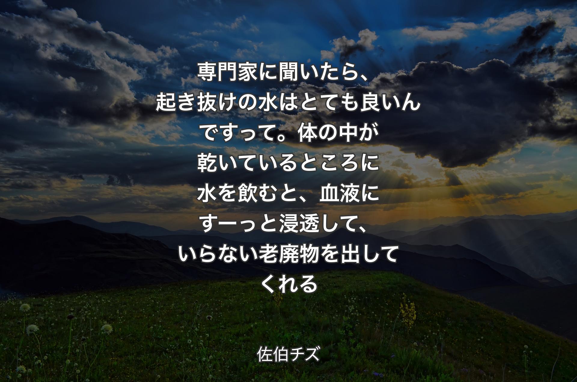 専門家に聞いたら、起き抜けの水はとても良いんですって。体の中が乾いているところに水を飲むと、血液にすーっと浸透して、いらない老廃物を出してくれる - 佐伯チズ