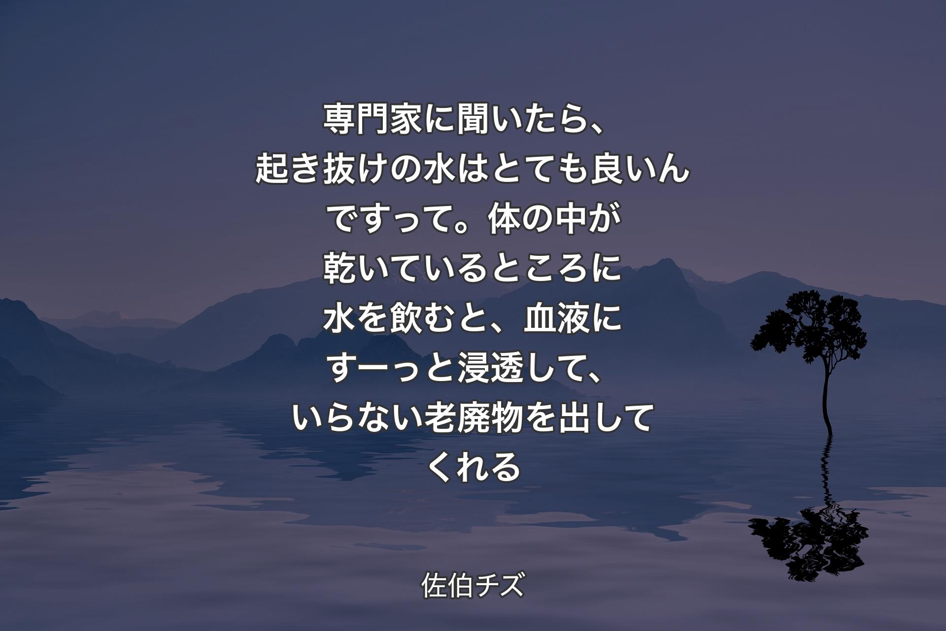 【背景4】専門家に聞いたら、起き抜けの水はとても良いんですって。体の中が乾いているところに水を飲むと、血液にすーっと浸透して、いらない老廃物を出してくれる - 佐伯チズ