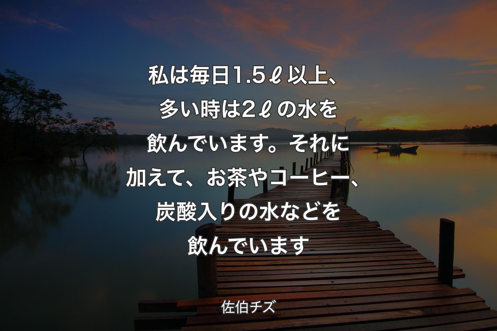 私は毎日1.5ℓ以上、多い時は2ℓの水を飲んでいます。それに加えて、お茶やコーヒー、炭酸入りの水などを飲んでいます - 佐伯チズ